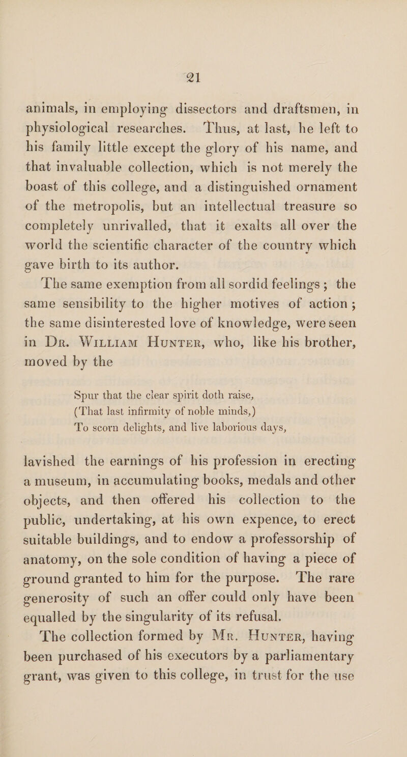 animals, in employing dissectors and draftsmen, in physiological researches. Thus, at last, he left to his family little except the glory of his name, and that invaluable collection, which is not merely the boast of this college, and a distinguished ornament of the metropolis, but an intellectual treasure so completely unrivalled, that it exalts all over the world the scientific character of the country which V gave birth to its author. The same exemption from all sordid feelings ; the same sensibility to the higher motives of action ; the same disinterested love of knowledge, were seen in Dr. William Hunter, who, like his brother, moved by the Spur that the clear spirit doth raise, (That last infirmity of noble minds,) To scorn delights, and live laborious days, lavished the earnings of his profession in erecting a museum, in accumulating books, medals and other objects, and then offered his collection to the public, undertaking, at his own expence, to erect suitable buildings, and to endow a professorship of anatomy, on the sole condition of having a piece of ground granted to him for the purpose. The rare generosity of such an offer could only have been equalled by the singularity of its refusal. The collection formed by Mr. Hunter, having' been purchased of his executors by a parliamentary grant, was given to this college, in trust for the use