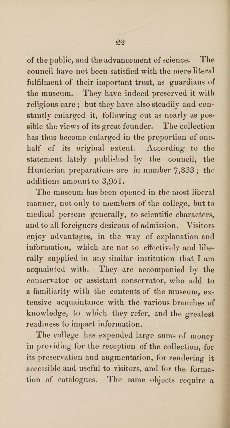 of the public, and the advancement of science. The council have not been satisfied with the mere literal fulfilment of their important trust, as guardians of the museum. They have indeed preserved it with religious care ; but they have also steadily and con¬ stantly enlarged it, following out as nearly as pos¬ sible the views of its great founder. The collection has thus become enlarged in the proportion of one- half of its original extent. According to the statement lately published by the council, the Hunterian preparations are in number 7,833; the additions amount to 8,951. The museum has been opened in the most liberal manner, not only to members of the college, but to medical persons generally, to scientific characters, and to all foreigners desirous of admission. Visitors enjoy advantages, in the way of explanation and information, which are not so effectively and libe- %> rally supplied in any similar institution that I am acquainted with. They are accompanied by the conservator or assistant conservator, who add to a familiarity with the contents of the museum, ex¬ tensive acquaintance with the various branches of knowledge, to which they refer, and the greatest readiness to impart information. The college has expended large sums of money in providing for the reception of the collection, for its preservation and augmentation, for rendering it accessible and useful to visitors, and for the forma¬ tion of catalogues. The same objects require a