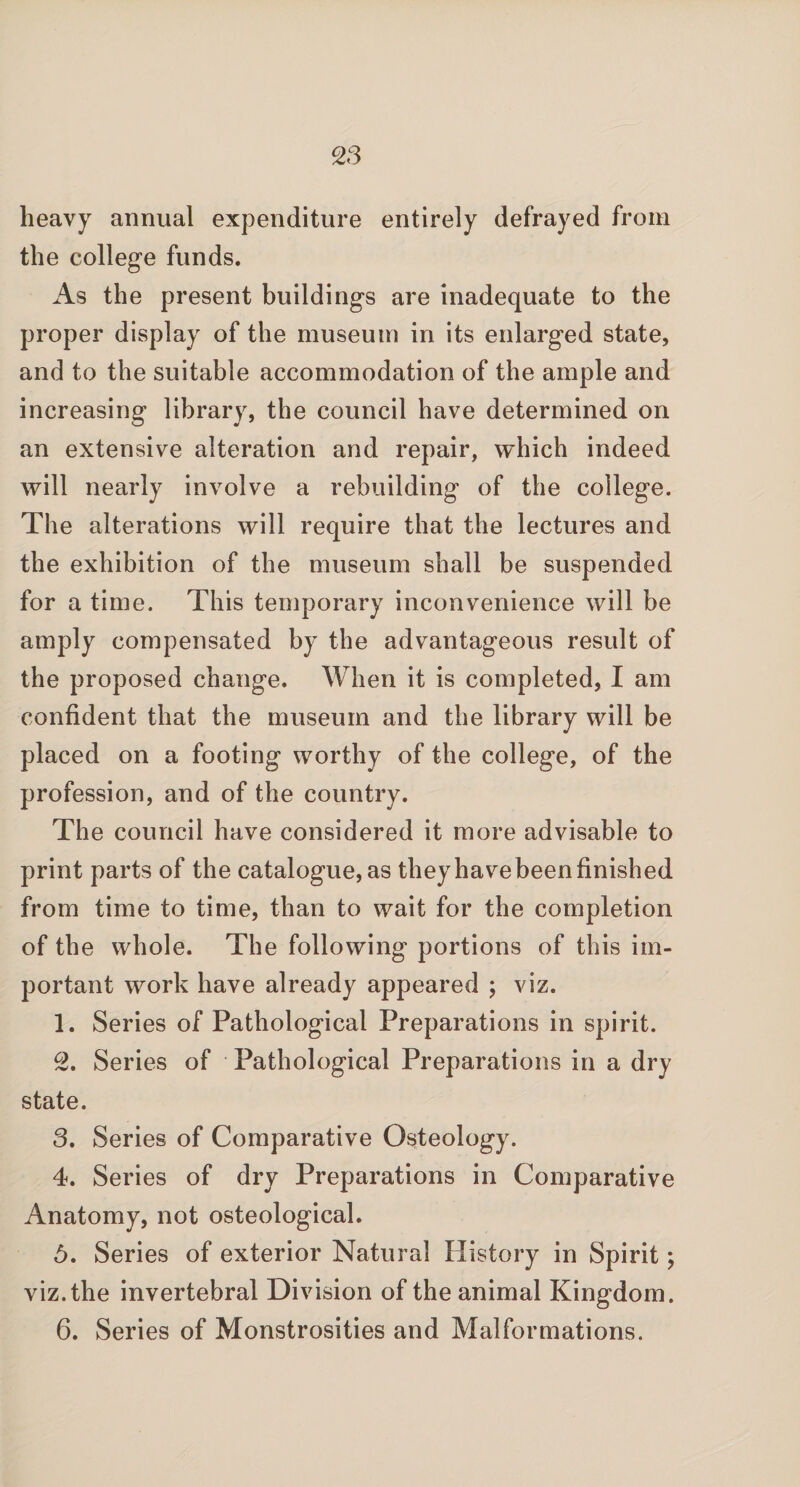 heavy annual expenditure entirely defrayed from the college funds. As the present buildings are inadequate to the proper display of the museum in its enlarged state, and to the suitable accommodation of the ample and increasing library, the council have determined on an extensive alteration and repair, which indeed will nearly involve a rebuilding of the college. The alterations will require that the lectures and the exhibition of the museum shall be suspended for a time. This temporary inconvenience will be amply compensated by the advantageous result of the proposed change. When it is completed, I am confident that the museum and the library will be placed on a footing worthy of the college, of the profession, and of the country. The council have considered it more advisable to print parts of the catalogue, as they have been finished from time to time, than to wait for the completion of the whole. The following portions of this im¬ portant work have already appeared ; viz. 1. Series of Pathological Preparations in spirit. 2. Series of Pathological Preparations in a dry state. 3. Series of Comparative Osteology. 4. Series of dry Preparations in Comparative Anatomy, not osteological. 5. Series of exterior Natural History in Spirit; viz. the invertebral Division of the animal Kingdom. 6. Series of Monstrosities and Malformations.