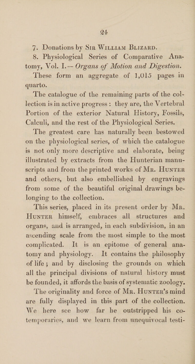 8. Physiological Series of Comparative Ana- tomy, Vol. I.— Organs of Motion and Digestion. Th ese form an aggregate of 1,015 pages in quarto. The catalogue of the remaining parts of the col¬ lection is in active progress : they are, the Vertebral Portion of the exterior Natural History, Fossils, Calculi, and the rest of the Physiological Series. The greatest care has naturally been bestowed on the physiological series, of which the catalogue is not only more descriptive and elaborate, being illustrated by extracts from the Hunterian manu¬ scripts and from the printed works of Mr. Hunter and others, but also embellished by engravings from some of the beautiful original drawings be¬ longing to the collection. This series, placed in its present order by Mr. Hunter himself, embraces all structures and organs, and is arranged, in each subdivision, in an ascending scale from the most simple to the most complicated. It is an epitome of general ana¬ tomy and physiology. It contains the philosophy of life ; and by disclosing the grounds on which all the principal divisions of natural history must be founded, it affords the basis of systematic zoology. The originality and force of Mr. Hunter’s mind are fully displayed in this part of the collection. We here see how far he outstripped his co¬ temporaries, and we learn from unequivocal testi-