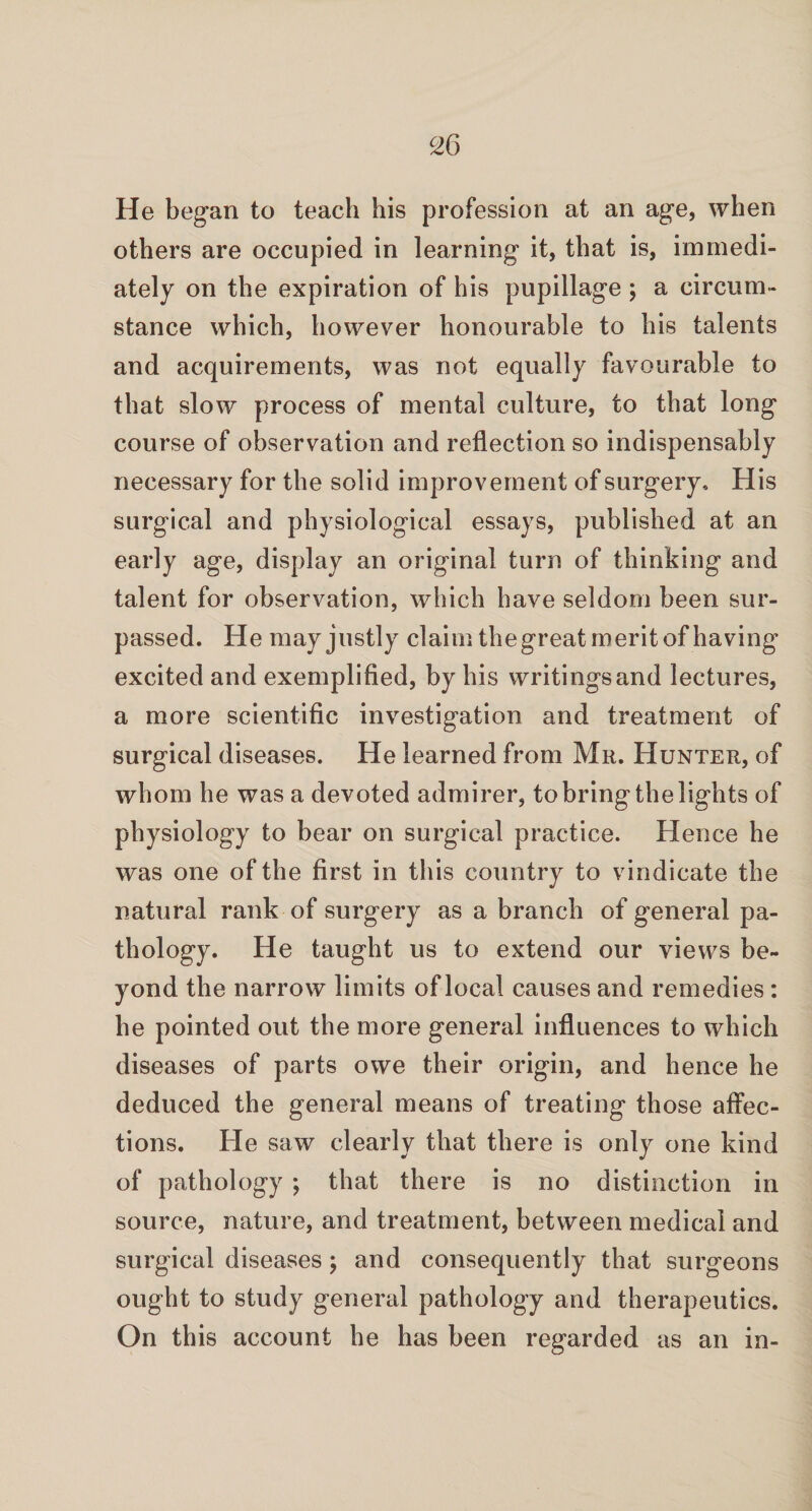 He began to teach his profession at an age, when others are occupied in learning it, that is, immedi¬ ately on the expiration of his pupillage ; a circum¬ stance which, however honourable to his talents and acquirements, was not equally favourable to that slow process of mental culture, to that long course of observation and reflection so indispensably necessary for the solid improvement of surgery. His surgical and physiological essays, published at an early age, display an original turn of thinking and talent for observation, which have seldom been sur¬ passed. He may justly claim the great merit of having excited and exemplified, by his writingsand lectures, a more scientific investigation and treatment of surgical diseases. He learned from Mr. Hunter, of whom he was a devoted admirer, to bring the lights of physiology to bear on surgical practice. Hence he was one of the first in this country to vindicate the natural rank of surgery as a branch of general pa¬ thology. He taught us to extend our views be¬ yond the narrow limits of local causes and remedies : he pointed out the more general influences to which diseases of parts owe their origin, and hence he deduced the general means of treating those affec¬ tions. He saw clearly that there is only one kind of pathology ; that there is no distinction in source, nature, and treatment, between medical and surgical diseases; and consequently that surgeons ought to study general pathology and therapeutics. On this account he has been regarded as an in-