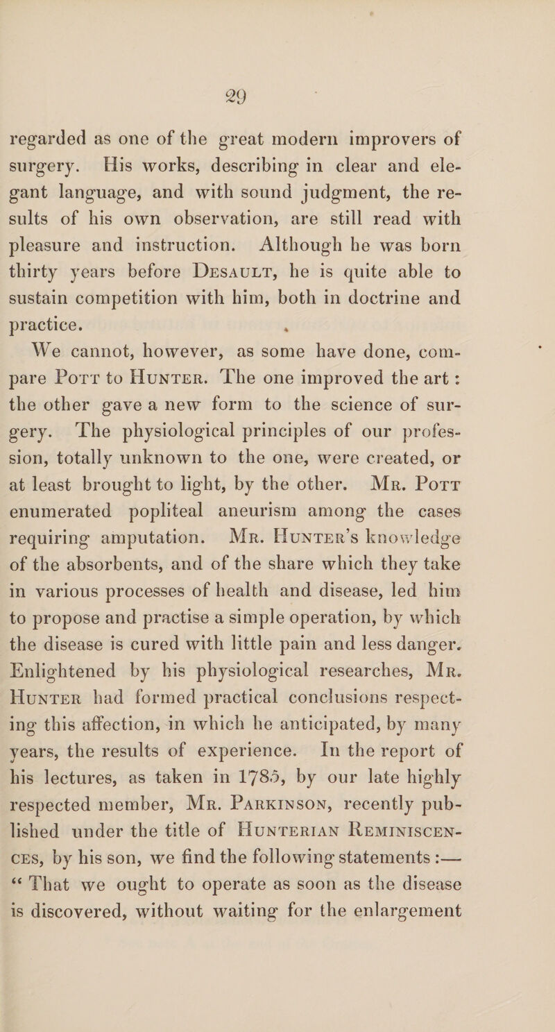 regarded as one of the great modern improvers of surgery. His works, describing in clear and ele¬ gant language, and with sound judgment, the re¬ sults of his own observation, are still read with pleasure and instruction. Although he was born thirty years before Desault, he is quite able to sustain competition with him, both in doctrine and practice. We cannot, however, as some have done, com¬ pare Pott to Hunter. The one improved the art: the other gave a new form to the science of sur¬ gery. The physiological principles of our profes¬ sion, totally unknown to the one, were created, or at least brought to light, by the other. Mr. Pott enumerated popliteal aneurism among the cases requiring amputation. Mr. Hunter’s knowledge of the absorbents, and of the share which they take in various processes of health and disease, led him to propose and practise a simple operation, by which the disease is cured with little pain and less danger. Enlightened by his physiological researches, Mr. Hunter had formed practical conclusions respect¬ ing this affection, in which he anticipated, by many years, the results of experience. In the report of his lectures, as taken in I780, by our late highly respected member, Mr. Parkinson, recently pub¬ lished under the title of Hunterian Reminiscen¬ ces, by his son, we find the following statements :—- “ That we ought to operate as soon as the disease is discovered, without waiting for the enlargement