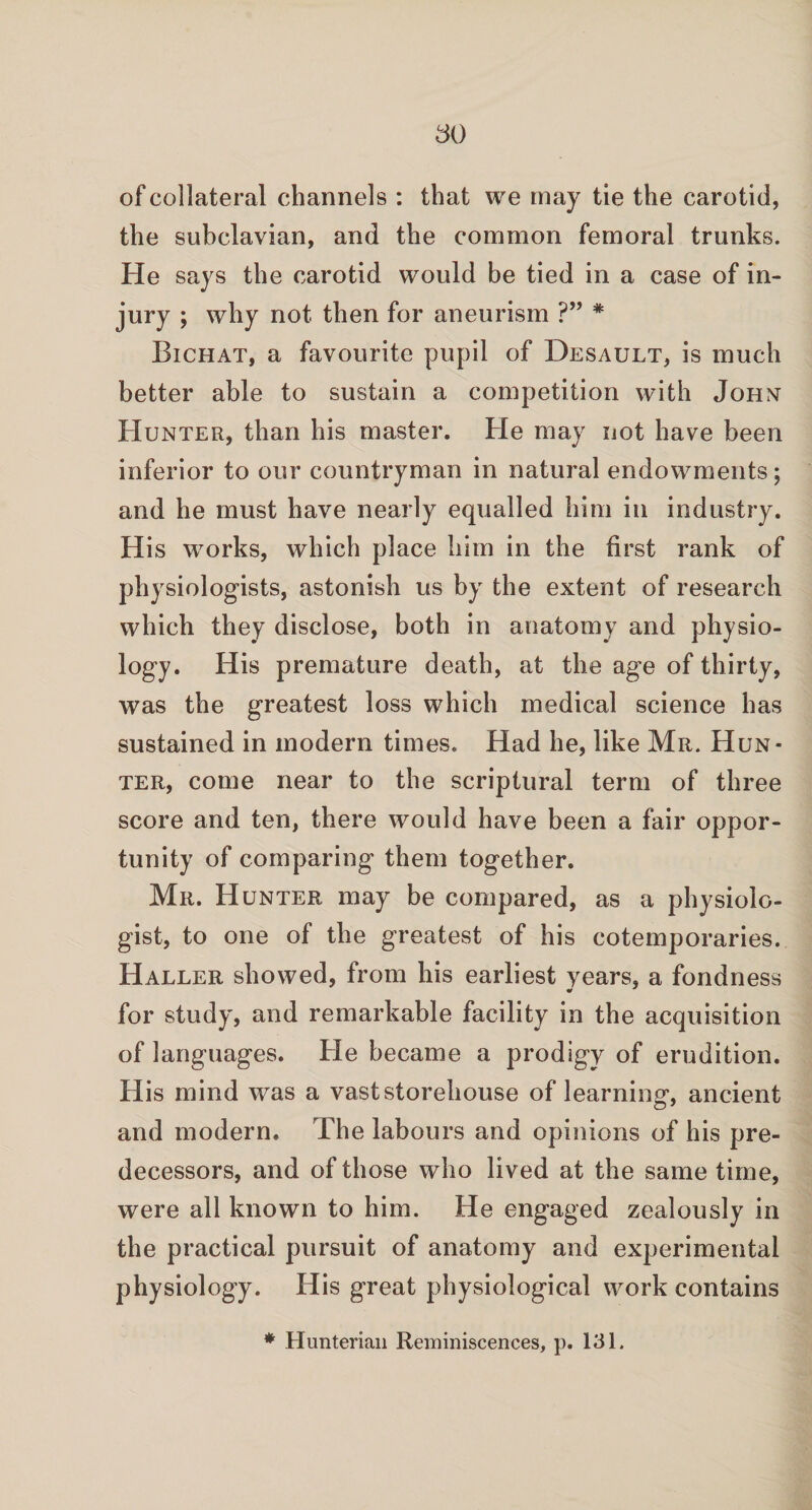 of collateral channels : that we may tie the carotid, the subclavian, and the common femoral trunks. He says the carotid would be tied in a case of in¬ jury ; why not then for aneurism ?” * Bichat, a favourite pupil of Desault, is much better able to sustain a competition with John Hunter, than his master. He may not have been inferior to our countryman in natural endowments; and he must have nearly equalled him in industry. His works, which place him in the first rank of physiologists, astonish us by the extent of research which they disclose, both in anatomy and physio¬ logy. His premature death, at the age of thirty, was the greatest loss which medical science has sustained in modern times. Had he, like Mr. Hun¬ ter, come near to the scriptural term of three score and ten, there would have been a fair oppor¬ tunity of comparing them together. Mr. Hunter may be compared, as a physiolo¬ gist, to one of the greatest of his cotemporaries. Haller showed, from his earliest years, a fondness for study, and remarkable facility in the acquisition of languages. He became a prodigy of erudition. His mind was a vast storehouse of learning, ancient and modern. The labours and opinions of his pre¬ decessors, and of those who lived at the same time, were all known to him. He engaged zealously in the practical pursuit of anatomy and experimental physiology. His great physiological work contains * Hunterian Reminiscences, p. 131.