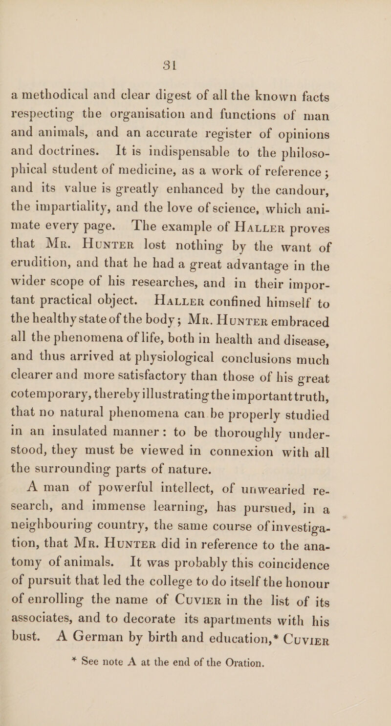 a methodical and clear digest of all the known facts respecting the organisation and functions of man and animals, and an accurate register of opinions and doctrines. It is indispensable to the philoso¬ phical student of medicine, as a work of reference ; and its value is greatly enhanced by the candour, the impartiality, and the love of science, which ani¬ mate every page. The example of Haller proves that Mr. Hunter lost nothing by the want of erudition, and that he had a great advantage in the wider scope of his researches, and in their impor¬ tant practical object. Haller confined himself to the healthy state of the body; Mr. Hunter embraced all the phenomena of life, both in health and disease, and thus arrived at physiological conclusions much clearer and more satisfactory than those of his great cotemporary, thereby illustratingtheimportanttruth, that no natural phenomena can be properly studied in an insulated manner : to be thoroughly under¬ stood, they must be viewed in connexion with all the surrounding parts of nature. A man of powerful intellect, of unwearied re¬ search, and immense learning, has pursued, in a neighbouring country, the same course ofinvestiga- tion, that Mr. Hunter did in reference to the ana¬ tomy of animals. It was probably this coincidence of pursuit that led the college to do itself the honour of enrolling the name of Cuvier in the list of its associates, and to decorate its apartments with his bust. A German by birth and education,* Cuvier * See note A at the end of the Oration.