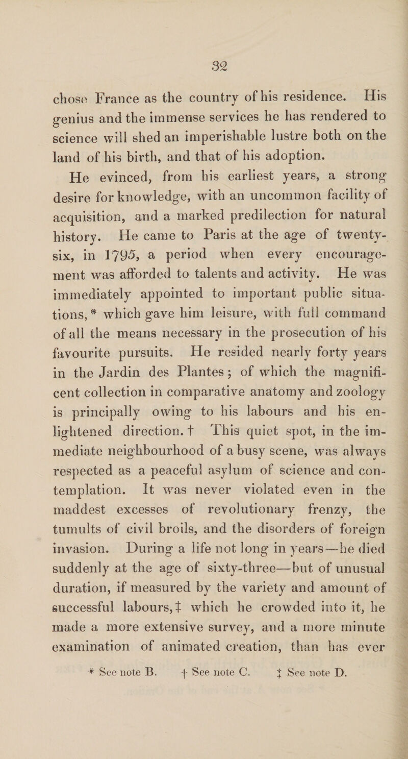 chose France as the country of his residence. His genius and the immense services he has rendered to science will shed an imperishable lustre both on the land of his birth, and that of his adoption. He evinced, from his earliest years, a strong desire for knowledge, with an uncommon facility of acquisition, and a marked predilection for natural history. He came to Paris at the age of twenty- six, in 1795, a period when every encourage¬ ment was afforded to talents and activitv. He was immediately appointed to important public situa¬ tions, * which gave him leisure, with full command of all the means necessary in the prosecution of his favourite pursuits. He resided nearly forty years in the Jardin des Plantes ; of which the magnifi¬ cent collection in comparative anatomy and zoology is principally owing to his labours and his en¬ lightened direction, t This quiet spot, in the im¬ mediate neighbourhood of a busy scene, was always respected as a peaceful asylum of science and con¬ templation. It was never violated even in the maddest excesses of revolutionary frenzy, the tumults of civil broils, and the disorders of foreign invasion. During a life not long in years—he died suddenly at the age of sixty-three—but of unusual duration, if measured by the variety and amount of successful labours, t which he crowded into it, he made a more extensive survey, and a more minute examination of animated creation, than has ever * See note B. f See note C. J See note D.