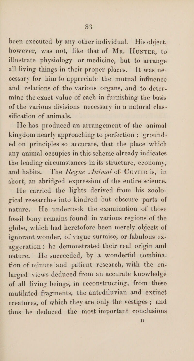been executed by any other individual. His object, however, was not, like that of Mr. Hunter, to illustrate physiology or medicine, but to arrange all living things in their proper places. It was ne¬ cessary for him to appreciate the mutual influence and relations of the various organs, and to deter¬ mine the exact value of each in furnishing the basis of the various divisions necessary in a natural clas¬ sification of animals. He has produced an arrangement of the animal kingdom nearly approaching to perfection ; ground¬ ed on principles so accurate, that the place which any animal occupies in this scheme already indicates the leading circumstances in its structure, economy, and habits. The Regne Animal of Cuvier is, in short, an abridged expression of the entire science. He carried the lights derived from his zoolo¬ gical researches into kindred but obscure parts of nature. He undertook the examination of those fossil bony remains found in various regions of the globe, which had heretofore been merely objects of ignorant wonder, of vague surmise, or fabulous ex¬ aggeration : he demonstrated their real origin and nature. He succeeded, by a wonderful combina¬ tion of minute and patient research, with the en¬ larged views deduced from an accurate knowledge of all living beings, in reconstructing, from these mutilated fragments, the antediluvian and extinct creatures, of which they are only the vestiges ; and thus he deduced the most important conclusions D