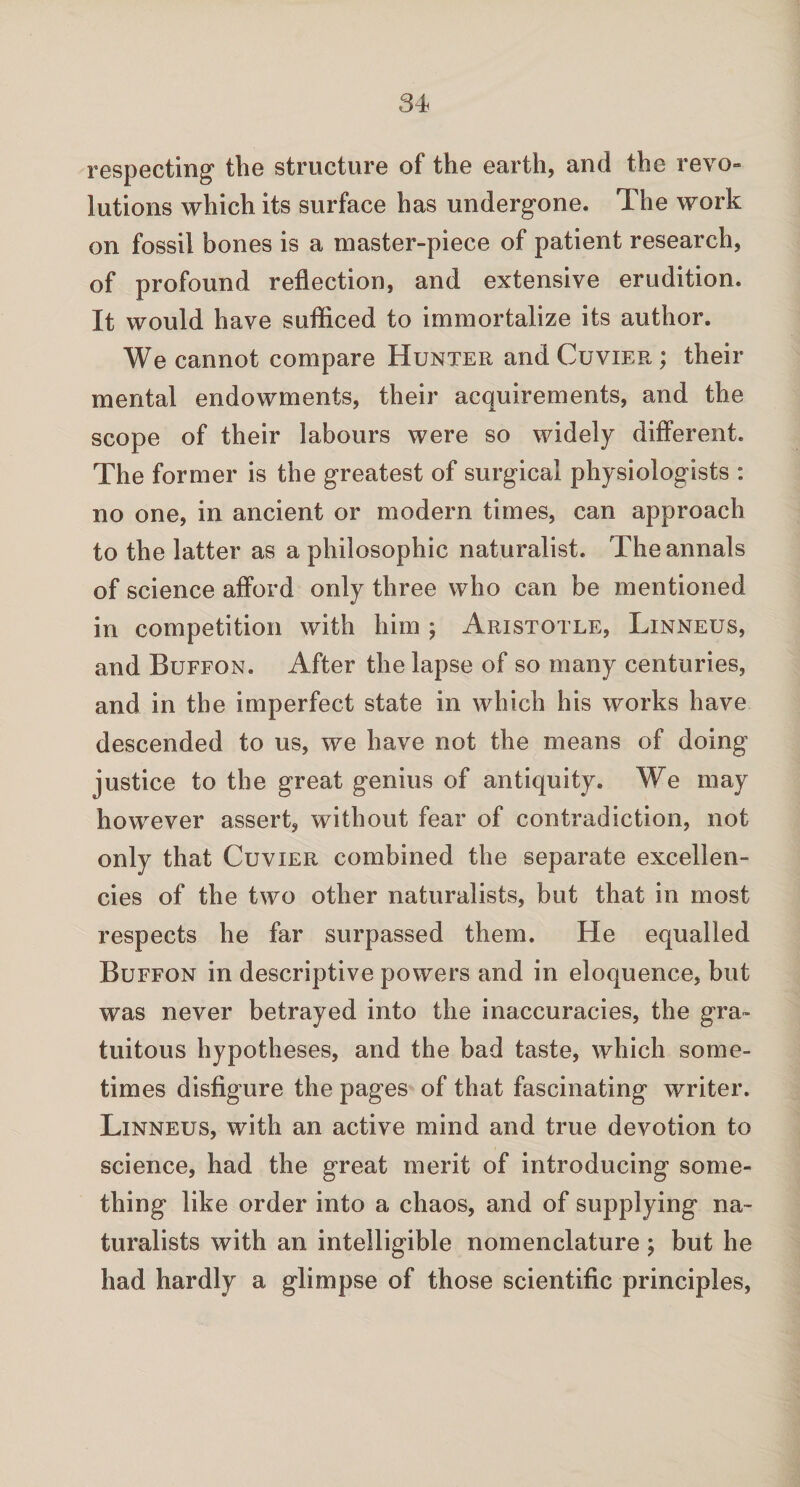 respecting the structure of the earth, and the revo¬ lutions which its surface has undergone. The work on fossil bones is a master-piece of patient research, of profound reflection, and extensive erudition. It would have sufficed to immortalize its author. We cannot compare Hunter and Cuvier ; their mental endowments, their acquirements, and the scope of their labours were so widely different. The former is the greatest of surgical physiologists : no one, in ancient or modern times, can approach to the latter as a philosophic naturalist. The annals of science afford only three who can be mentioned in competition with him ; Aristotle, Linneus, and Buffon. After the lapse of so many centuries, and in the imperfect state in which his works have descended to us, we have not the means of doing justice to the great genius of antiquity. We may however assert, without fear of contradiction, not only that Cuvier combined the separate excellen¬ cies of the two other naturalists, but that in most respects he far surpassed them. He equalled Buffon in descriptive powers and in eloquence, but was never betrayed into the inaccuracies, the gra¬ tuitous hypotheses, and the bad taste, which some¬ times disfigure the pages of that fascinating writer. Linneus, with an active mind and true devotion to science, had the great merit of introducing some¬ thing like order into a chaos, and of supplying na¬ turalists with an intelligible nomenclature; but he had hardly a glimpse of those scientific principles,