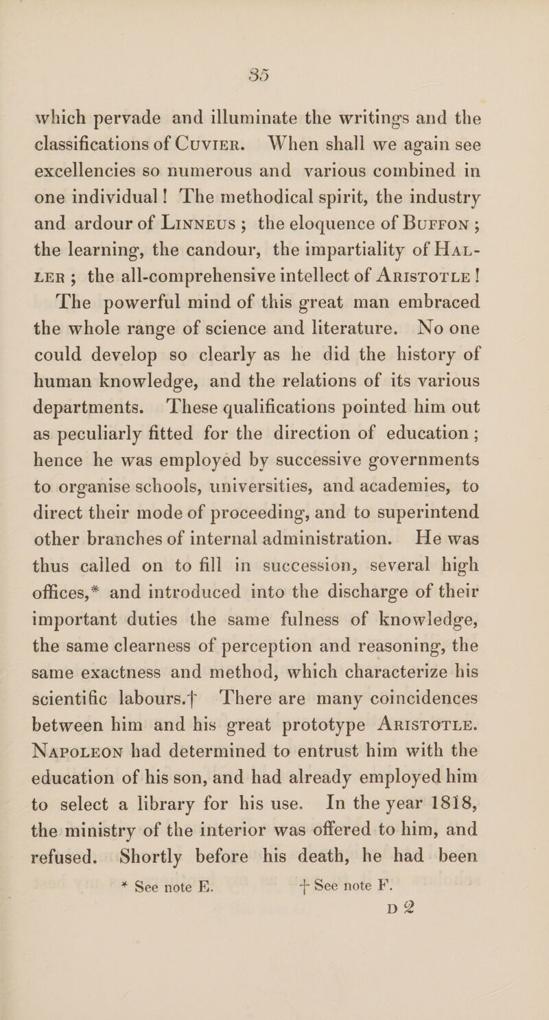 which pervade and illuminate the writings and the classifications of Cuvier. When shall we again see excellencies so numerous and various combined in one individual! The methodical spirit, the industry and ardour of Linneus ; the eloquence of Buffon ; the learning, the candour, the impartiality of Hal¬ ler ; the all-comprehensive intellect of Aristotle ! The powerful mind of this great man embraced the whole range of science and literature. No one could develop so clearly as he did the history of human knowledge, and the relations of its various departments. These qualifications pointed him out as peculiarly fitted for the direction of education ; hence he was employed by successive governments to organise schools, universities, and academies, to direct their mode of proceeding, and to superintend other branches of internal administration. He was thus called on to fill in succession, several high offices,* and introduced into the discharge of their important duties the same fulness of knowledge, the same clearness of perception and reasoning, the same exactness and method, which characterize his scientific labours.f There are many coincidences between him and his great prototype Aristotle. Napoleon had determined to entrust him with the education of his son, and had already employed him to select a library for his use. In the year 1818, the ministry of the interior was offered to him, and refused. Shortly before his death, he had been * See note E. d* See note F. D °2