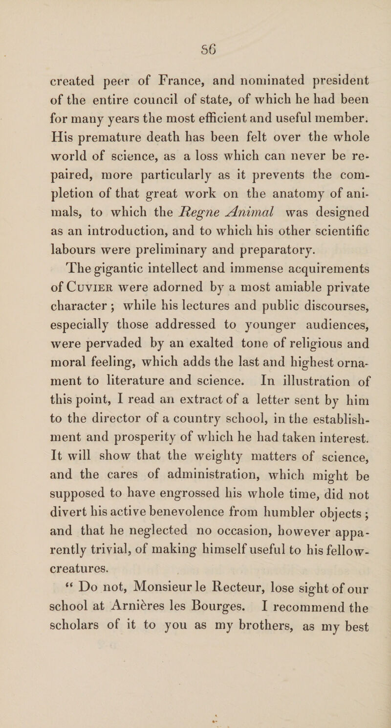 56 created peer of France, and nominated president of the entire council of state, of which he had been for many years the most efficient and useful member. His premature death has been felt over the whole world of science, as a loss which can never be re¬ paired, more particularly as it prevents the com¬ pletion of that great work on the anatomy of ani¬ mals, to which the Regne Animal was designed as an introduction, and to which his other scientific labours were preliminary and preparatory. The gigantic intellect and immense acquirements of Cuvier were adorned by a most amiable private character ; while his lectures and public discourses, especially those addressed to younger audiences, were pervaded by an exalted tone of religious and moral feeling, which adds the last and highest orna¬ ment to literature and science. In illustration of this point, I read an extract of a letter sent by him to the director of a country school, in the establish¬ ment and prosperity of which he had taken interest. It will show that the weighty matters of science, and the cares of administration, which might be supposed to have engrossed his whole time, did not divert his active benevolence from humbler objects ; and that he neglected no occasion, however appa¬ rently trivial, of making himself useful to his fellow- creatures. “ Do not, Monsieurle Recteur, lose sight of our school at Arni&res les Bourges. I recommend the scholars of it to you as my brothers, as my best