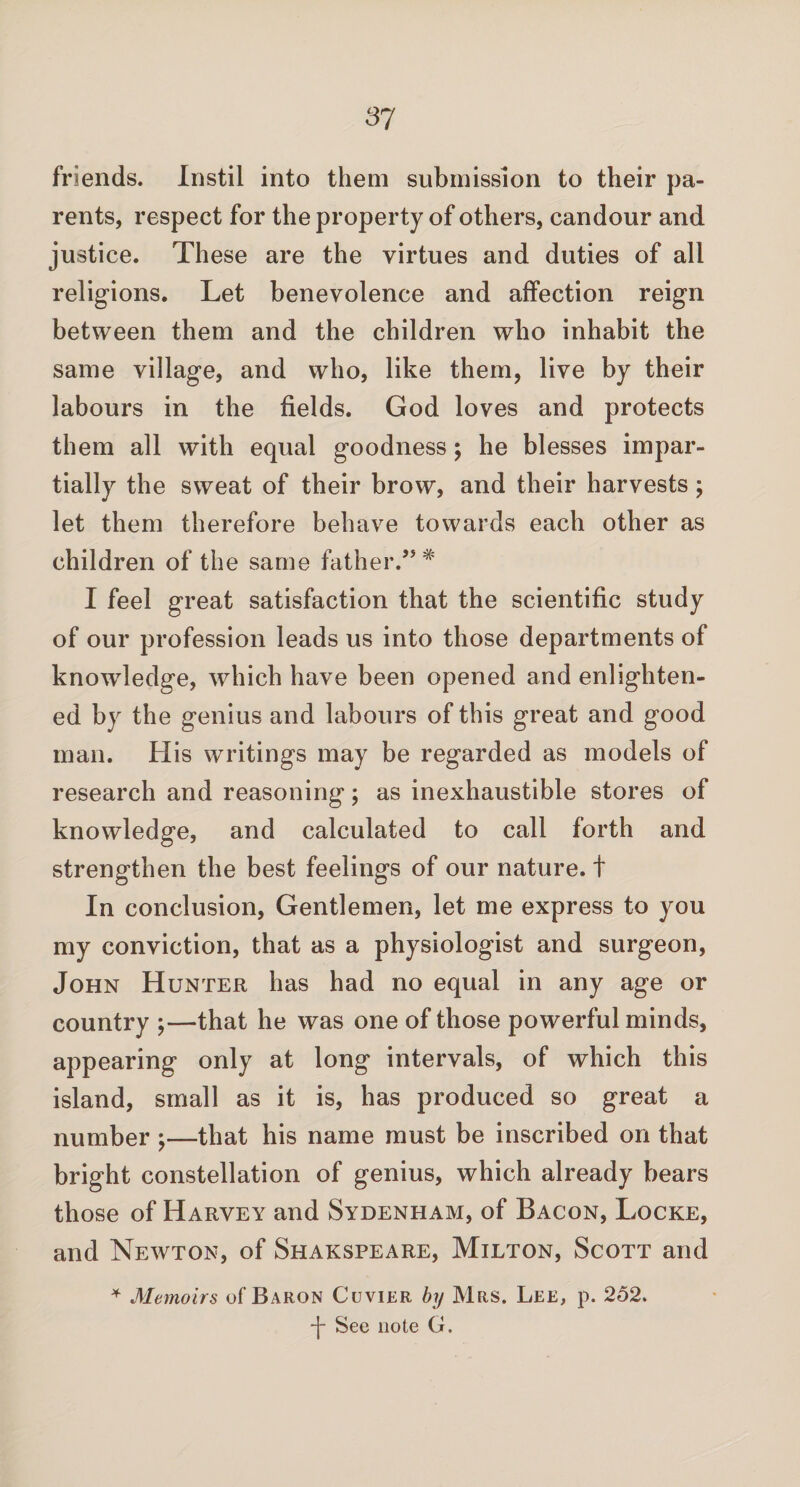 friends. Instil into them submission to their pa¬ rents, respect for the property of others, candour and justice. These are the virtues and duties of all religions. Let benevolence and affection reign between them and the children who inhabit the same village, and who, like them, live by their labours in the fields. God loves and protects them all with equal goodness; he blesses impar¬ tially the sweat of their brow, and their harvests; let them therefore behave towards each other as children of the same father.” # I feel great satisfaction that the scientific study of our profession leads us into those departments of knowledge, which have been opened and enlighten¬ ed by the genius and labours of this great and good man. His writings may be regarded as models of research and reasoning; as inexhaustible stores of knowledge, and calculated to call forth and strengthen the best feelings of our nature, t In conclusion, Gentlemen, let me express to you my conviction, that as a physiologist and surgeon, John Hunter has had no equal in any age or country ;—that he was one of those powerful minds, appearing only at long intervals, of which this island, small as it is, has produced so great a number ;—that his name must be inscribed on that bright constellation of genius, which already bears those of Harvey and Sydenham, of Bacon, Locke, and Newton, of Shakspeare, Milton, Scott and * Memoirs of Baron Cuvier by Mrs. Lee, p. 252. *j- See note G.