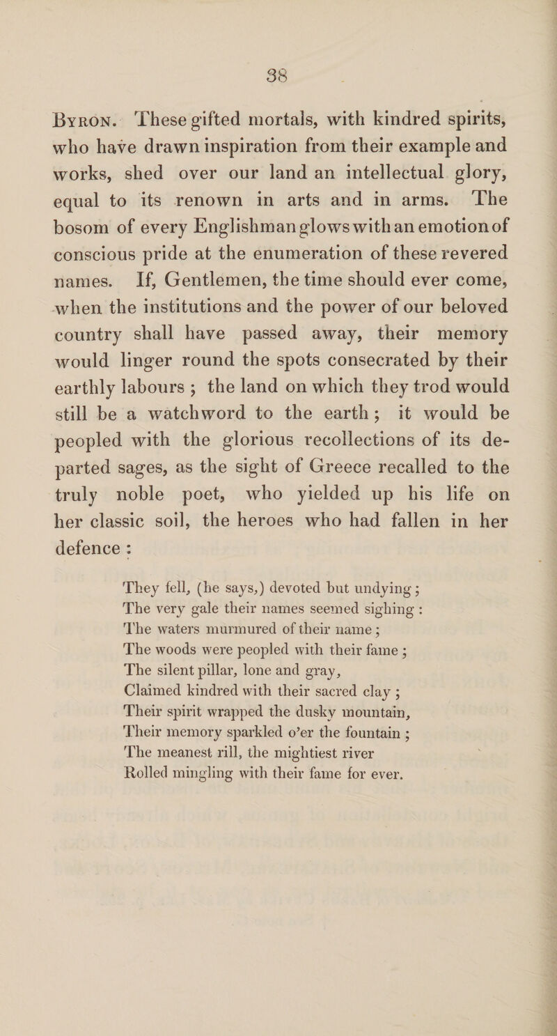 Byron. These gifted mortals, with kindred spirits, who have drawn inspiration from their example and works, shed over our land an intellectual glory, equal to its renown in arts and in arms. The bosom of every Englishman glowswith an emotion of conscious pride at the enumeration of these revered names. If, Gentlemen, the time should ever come, when the institutions and the power of our beloved country shall have passed away, their memory would linger round the spots consecrated by their earthly labours ; the land on which they trod would still be a watchword to the earth ; it would be peopled with the glorious recollections of its de¬ parted sages, as the sight of Greece recalled to the truly noble poet, who yielded up his life on her classic soil, the heroes who had fallen in her defence : They fell, (he says,) devoted but undying; The very gale their names seemed sighing : 1'he waters murmured of their name ; The woods were peopled with their fame ; The silent pillar, lone and gray. Claimed kindred with their sacred clay ; Their spirit wrapped the dusky mountain. Their memory sparkled o’er the fountain ; The meanest rill, the mightiest river Rolled mingling with their fame for ever.