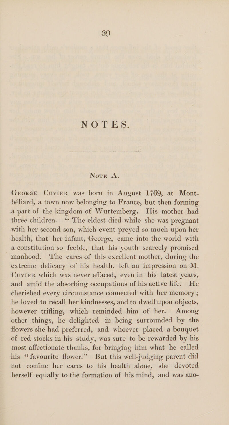 NOTE S. Note A. George Cuvier was born in August 1769, at Mont- beliard, a town now belonging to France, but then forming a part of the kingdom of Wurtemberg. His mother had three children. 64 The eldest died while she was pregnant with her second son, which event preyed so much upon her health, that her infant, George, came into the world with a constitution so feeble, that his youth scarcely promised manhood. The cares of this excellent mother, during the extreme delicacy of his health, left an impression on M. Cuvier which was never effaced, even in his latest years, and amid the absorbing occupations of his active life. He cherished every circumstance connected with her memory; he loved to recall her kindnesses, and to dwell upon objects, however trifling, which reminded him of her. Among other things, he delighted in being surrounded by the flowers she had preferred, and whoever placed a bouquet of red stocks in his study, was sure to be rewarded by his most affectionate thanks, for bringing him what he called his 44 favourite flower.5’ But this well-judging parent did not confine her cares to his health alone, she devoted herself equally to the formation of his mind, and was ano-