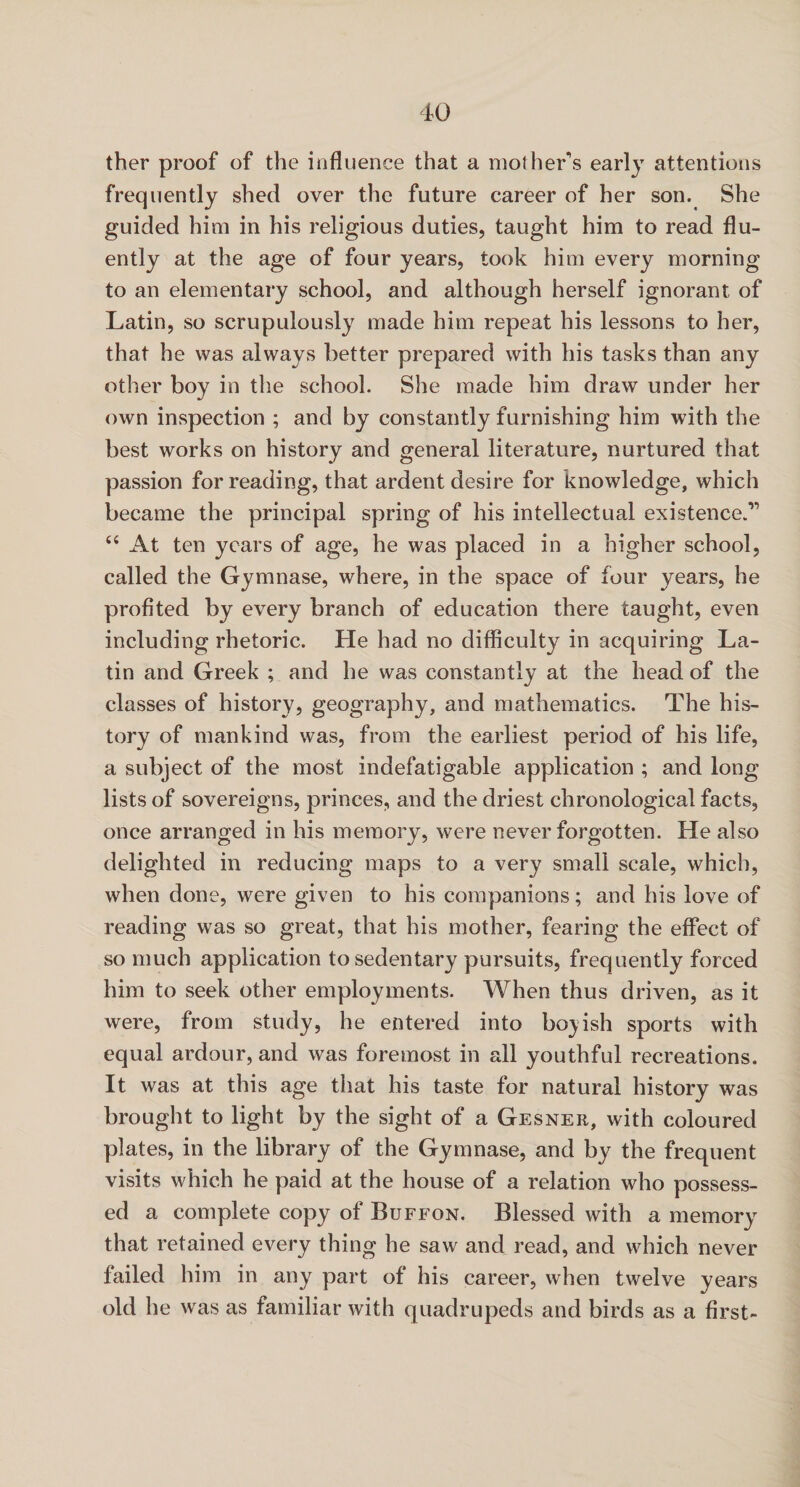 ther proof of the influence that a mother's early attentions frequently shed over the future career of her son. She guided him in his religious duties, taught him to read flu¬ ently at the age of four years, took him every morning to an elementary school, and although herself ignorant of Latin, so scrupulously made him repeat his lessons to her, that he was always better prepared with his tasks than any other boy in the school. She made him draw under her own inspection ; and by constantly furnishing him with the best works on history and general literature, nurtured that passion for reading, that ardent desire for knowledge, which became the principal spring of his intellectual existence.” “ At ten years of age, he was placed in a higher school, called the Gymnase, where, in the space of four years, he profited by every branch of education there taught, even including rhetoric. He had no difficulty in acquiring La¬ tin and Greek ; and he was constantly at the head of the classes of history, geography, and mathematics. The his¬ tory of mankind was, from the earliest period of his life, a subject of the most indefatigable application ; and long lists of sovereigns, princes, and the driest chronological facts, once arranged in his memory, were never forgotten. He also delighted in reducing maps to a very small scale, which, when done, were given to his companions; and his love of reading was so great, that his mother, fearing the effect of so much application to sedentary pursuits, frequently forced him to seek other employments. When thus driven, as it were, from study, he entered into boyish sports with equal ardour, and was foremost in all youthful recreations. It was at this age that his taste for natural history was brought to light by the sight of a Gesner, with coloured plates, in the library of the Gymnase, and by the frequent visits which he paid at the house of a relation who possess¬ ed a complete copy of Buffon. Blessed with a memory that retained every thing he saw and read, and which never failed him in any part of his career, when twelve years old he was as familiar with quadrupeds and birds as a first-