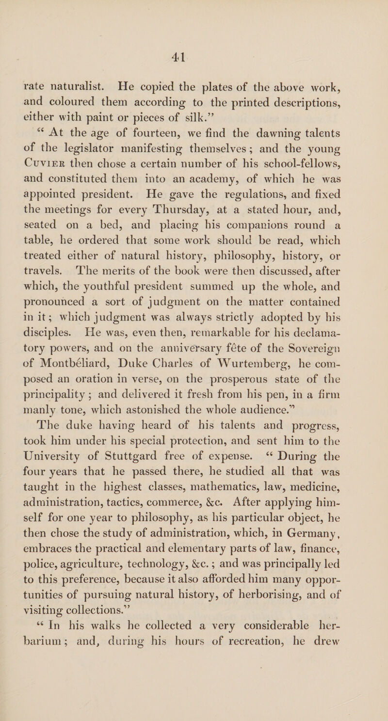 rate naturalist. He copied the plates of the above work, and coloured them according to the printed descriptions, either with paint or pieces of silk.” “ At the age of fourteen, we find the dawning talents of the legislator manifesting themselves ; and the young Cuvier then chose a certain number of his school-fellows, and constituted them into an academy, of which he was appointed president. He gave the regulations, and fixed the meetings for every Thursday, at a stated hour, and, seated on a bed, and placing his companions round a table, he ordered that some work should be read, which treated either of natural history, philosophy, history, or travels. The merits of the book were then discussed, after which, the youthful president summed up the whole, and pronounced a sort of judgment on the matter contained in it; which judgment was always strictly adopted by his disciples. He was, even then, remarkable for his declama¬ tory powers, and on the anniversary fete of the Sovereign of Montbeliard, Duke Charles of Wurtemberg, he com¬ posed an oration in verse, on the prosperous state of the principality ; and delivered it fresh from his pen, in a firm manly tone, which astonished the whole audience.” The duke having heard of his talents and progress, took him under his special protection, and sent him to the University of Stuttgard free of expense. “ During the four years that he passed there, he studied all that was taught in the highest classes, mathematics, law, medicine, administration, tactics, commerce, &c. After applying him¬ self for one year to philosophy, as his particular object, he then chose the study of administration, which, in Germany, embraces the practical and elementary parts of law, finance, police, agriculture, technology, &c.; and was principally led to this preference, because it also afforded him many oppor¬ tunities of pursuing natural history, of herborising, and of visiting collections.” “ In his walks he collected a very considerable her¬ barium ; and, during his hours of recreation, he drew