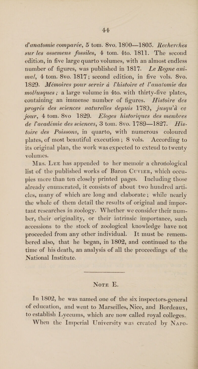 cTanatomie comparee, 5 tom. 8vo. 1800—1805. Recherckes sur les ossemens fossiles, 4 tom. 4to. 1811. The second edition, in five large quarto volumes, with an almost endless number of figures, was published in 1817. Le Regne ani¬ mal, 4 tom. 8vo. 1817; second edition, in five vols. 8vo. 1829. Memoires pour servir a Vhistoire et Vanatomie des mollusques; a large volume in 4to. with thirty-five plates, containing an immense number of figures. Histoire des progres des sciences naturelles depuis 1789, jusqua ce jour, 4 tom. 8vo 1829. Eloges historiques des membres de Vacademie des sciences, 3 tom. 8vo. 1789—1827. His¬ toire des Poissons, in quarto, with numerous coloured plates, of most beautiful execution ; 8 vols. According to its original plan, the work was expected to extend to twenty volumes. Mrs. Lee has appended to her memoir a chronological list of the published works of Baron Cuvier, which occu¬ pies more than ten closely printed pages. Including those already enumerated, it consists of about two hundred arti¬ cles, many of which are long and elaborate; while nearly the whole of them detail the results of original and impor¬ tant researches in zoology. Whether we consider their num¬ ber, their originality, or their intrinsic importance, such accessions to the stock of zoological knowledge have not proceeded from any other individual. It must be remem¬ bered also, that he began, in 1802, and continued to the time of his death, an analysis of all the proceedings of the National Institute. Note E. In 1802, he was named one of the six inspeetors-general of education, and went to Marseilles, Nice, and Bordeaux, to establish Lyceums, which are now called royal colleges. When the Imperial University was created by N^ro-