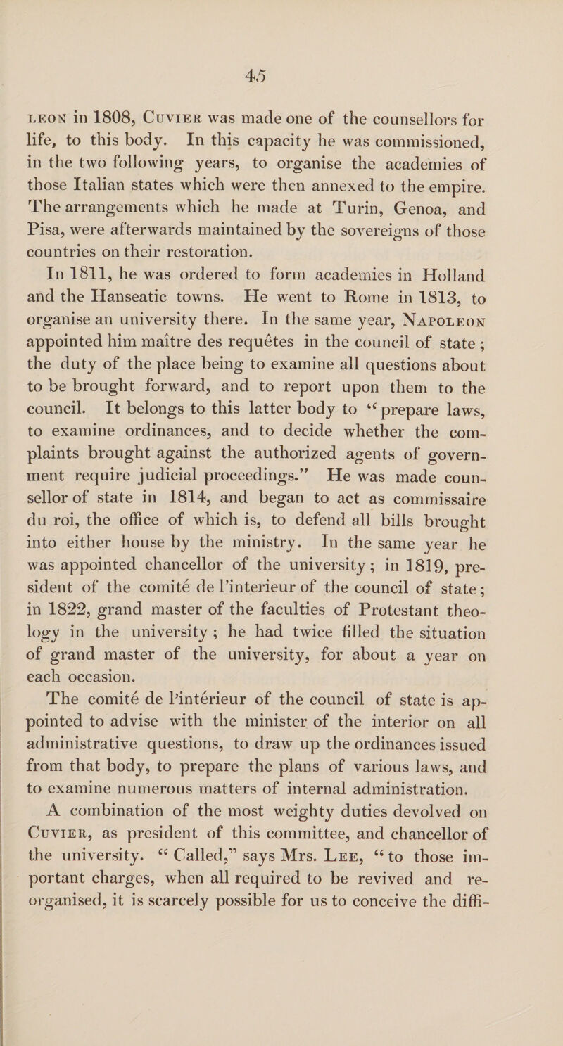 leon in 1808, Cuvier was made one of the counsellors for life, to this body. In this capacity he was commissioned, in the two following years, to organise the academies of those Italian states which were then annexed to the empire. The arrangements which he made at Turin, Genoa, and Pisa, were afterwards maintained by the sovereigns of those countries on their restoration. In 1811, he was ordered to form academies in Holland and the Hanseatic towns. He went to Rome in 1813, to organise an university there. In the same year, Napoleon appointed him maitre cles requetes in the council of state ; the duty of the place being to examine all questions about to be brought forward, and to report upon them to the council. It belongs to this latter body to 44 prepare laws, to examine ordinances, and to decide whether the com¬ plaints brought against the authorized agents of govern¬ ment require judicial proceedings.” He was made coun¬ sellor of state in 1814, and began to act as commissaire du roi, the office of which is, to defend all bills brought into either house by the ministry. In the same year he was appointed chancellor of the university; in 1819, pre¬ sident of the comite de l’interieur of the council of state; in 1822, grand master of the faculties of Protestant theo¬ logy in the university ; he had twice filled the situation of grand master of the university, for about a year on each occasion. The comite de Pinterieur of the council of state is ap¬ pointed to advise with the minister of the interior on all administrative questions, to draw up the ordinances issued from that body, to prepare the plans of various laws, and to examine numerous matters of internal administration. A combination of the most weighty duties devolved on Cuvier, as president of this committee, and chancellor of the university. 44 Called,” says Mrs. Lee, 44 to those im¬ portant charges, when all required to be revived and re¬ organised, it is scarcely possible for us to conceive the diffi-