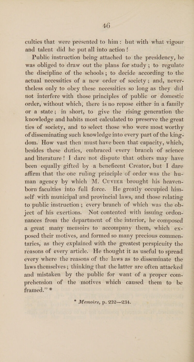 40 culties that were presented to him : but with what vigour and talent did he put all into action ! Public instruction being attached to the presidency, he was obliged to draw out the plans for study ; to regulate the discipline of the schools ; to decide according to the actual necessities of a new order of society; and, never¬ theless only to obey these necessities so long as they did not interfere with those principles of public or domestic order, without which, there is no repose either in a family or a state ; in short, to give the rising generation the knowledge and habits most calculated to preserve the great ties of society, and to select those who were most worthy of disseminating such knowledge into every part of the king¬ dom. How vast then must have been that capacity, which, besides these duties, embraced every branch of science and literature ! I dare not dispute that others may have been equally gifted by a beneficent Creator, but I dare affirm that the one ruling principle of order was the hu¬ man agency by which M. Cuvier brought his heaven- born faculties into full force. He greatly occupied him¬ self with municipal and provincial laws, and those relating to public instruction ; every branch of which was the ob¬ ject of his exertions. Not contented with issuing ordon- nances from the department of the interior, he composed a great many memoirs to accompany them, which ex¬ posed their motives, and formed so many precious commen¬ taries, as they explained with the greatest perspicuity the reasons of every article. He thought it as useful to spread every where the reasons of the laws as to disseminate the laws themselves; thinking that the latter are often attacked and mistaken by the public for want of a proper com¬ prehension of the motives which caused them to be framed.# * Memoirs, p. 232—234.