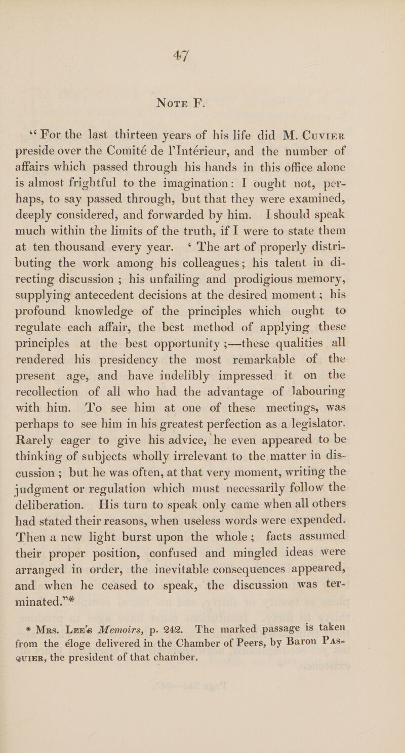 Note F. tC For the last thirteen years of his life did M. Cuvier preside over the Comite de Flnterieur, and the number of affairs which passed through his hands in this office alone is almost frightful to the imagination : I ought not, per¬ haps, to say passed through, but that they were examined, deeply considered, and forwarded by him. I should speak much within the limits of the truth, if I were to state them at ten thousand every year. 4 The art of properly distri¬ buting the work among his colleagues; his talent in di¬ recting discussion ; his unfailing and prodigious memory, supplying antecedent decisions at the desired moment; his profound knowledge of the principles which ought to regulate each affair, the best method of applying these principles at the best opportunity ;—these qualities all rendered his presidency the most remarkable of the present age, and have indelibly impressed it on the recollection of all who had the advantage of labouring with him. To see him at one of these meetings, was perhaps to see him in his greatest perfection as a legislator. Rarely eager to give his advice, he even appeared to be thinking of subjects wholly irrelevant to the matter in dis¬ cussion ; but he was often, at that very moment, writing the judgment or regulation which must necessarily follow the deliberation. His turn to speak only came when all others had stated their reasons, when useless words were expended. Then a new light burst upon the whole ; facts assumed their proper position, confused and mingled ideas were arranged in order, the inevitable consequences appeared, and when he ceased to speak, the discussion was ter¬ minated.”* * Mrs. Lee « Memoirs, p. 242. The marked passage is taken from the eloge delivered in the Chamber of Peers, by Baron Pas- quier, the president of that chamber.