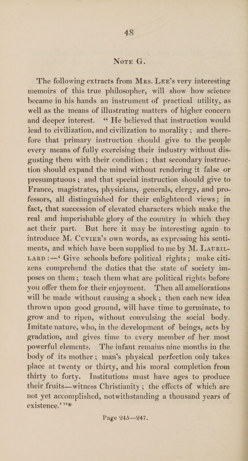 Note G. The following extracts from Mrs. Lee’s very interesting memoirs of this true philosopher, will show how science became in his hands an instrument of practical utility, as well as the means of illustrating matters of higher concern and deeper interest. i£ He believed that instruction would lead to civilization, and civilization to morality ; and there¬ fore that primary instruction should give to the people every means of fully exercising their industry without dis¬ gusting them with their condition ; that secondary instruc¬ tion should expand the mind without rendering it false or presumptuous; and that special instruction should give to France, magistrates, physicians, generals, clergy, and pro¬ fessors, all distinguished for their enlightened views; in fact, that succession of elevated characters which make the real and imperishable glory of the country in which they act their part. But here it may be interesting again to introduce M. Cuvier’s own words, as expressing his senti¬ ments, and which have been supplied to me by M. Lauril- lard 4 Give schools before political rights ; make citi¬ zens comprehend the duties that the state of society im¬ poses on them; teach them what are political rights before you olfer them for their enjoyment. Then all ameliorations will be made without causing a shock; then each new idea thrown upon good ground, will have time to germinate, to grow and to ripen, without convulsing the social body. Imitate nature, who, in the development of beings, acts by gradation, and gives time to every member of her most powerful elements. The infant remains nine months in the body of its mother ; man’s physical perfection only takes place at twenty or thirty, and his moral completion from thirty to forty. Institutions must have ages to produce their fruits—witness Christianity ; the effects of which are not yet accomplished, notwithstanding a thousand years of existence.’ Page 245—247.