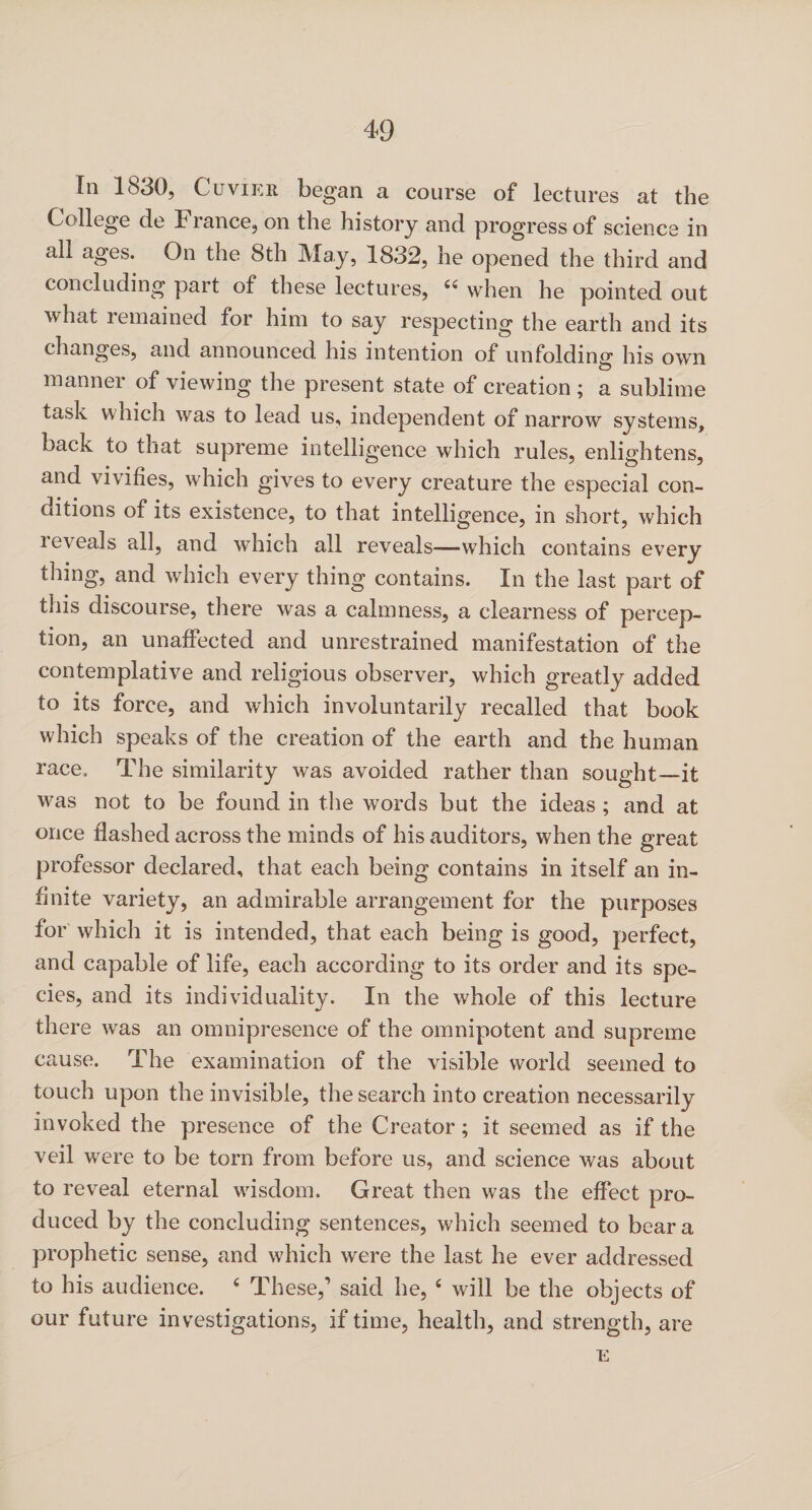 In 1830, Cuvier began a course of lectures at the College de France, on the history and progress of science in all ages. On the 8th May, 1832, he opened the third and concluding part of these lectures, “ when he pointed out what remained for him to say respecting the earth and its changes, and announced his intention of unfolding his own manner of viewing the present state of creation ; a sublime task which was to lead us, independent of narrow systems, back to that supreme intelligence which rules, enlightens, and vivifies, which gives to every creature the especial con¬ ditions of its existence, to that intelligence, in short, which reveals all, and which all reveals—which contains every thing, and which every thing contains. In the last part of this discourse, there was a calmness, a clearness of percep¬ tion, an unaffected and unrestrained manifestation of the contemplative and religious observer, which greatly added to its force, and which involuntarily recalled that book which speaks of the creation of the earth and the human race. The similarity was avoided rather than sought—it was not to be found in the words but the ideas ; and at once flashed across the minds of his auditors, when the great professor declared, that each being contains in itself an in¬ finite variety, an admirable arrangement for the purposes for which it is intended, that each being is good, perfect, and capable of life, each according to its order and its spe¬ cies, and its individuality. In the whole of this lecture there was an omnipresence of the omnipotent and supreme cause. The examination of the visible world seemed to touch upon the invisible, the search into creation necessarily invoked the presence of the Creator; it seemed as if the veil were to be torn from before us, and science was about to reveal eternal wisdom. Great then was the effect pro¬ duced by the concluding sentences, which seemed to bear a prophetic sense, and which were the last he ever addressed to his audience. 4 These,1 said he, 4 will be the objects of our future investigations, if time, health, and strength, are E