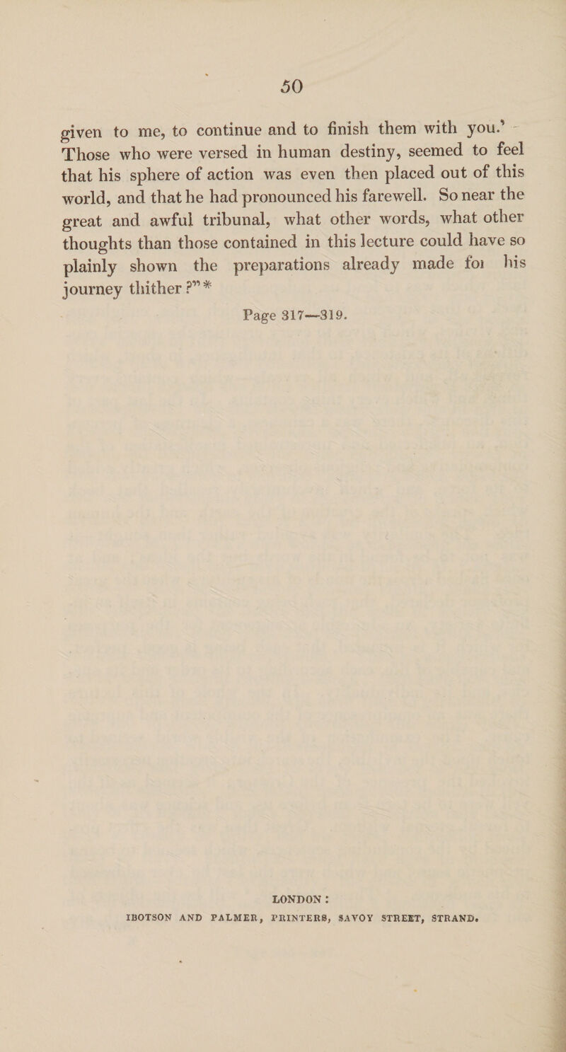 given to me, to continue and to finish them with you.' Those who were versed in human destiny, seemed to feel that his sphere of action was even then placed out of this world, and that he had pronounced his farewell. So near the great and awful tribunal, what other words, what other thoughts than those contained in this lecture could have so plainly shown the preparations already made foi his journey thither Page 317—319. LONDON: IBOTSON AND PALMED, PRINTERS, SAVOY STREET, STRAND.