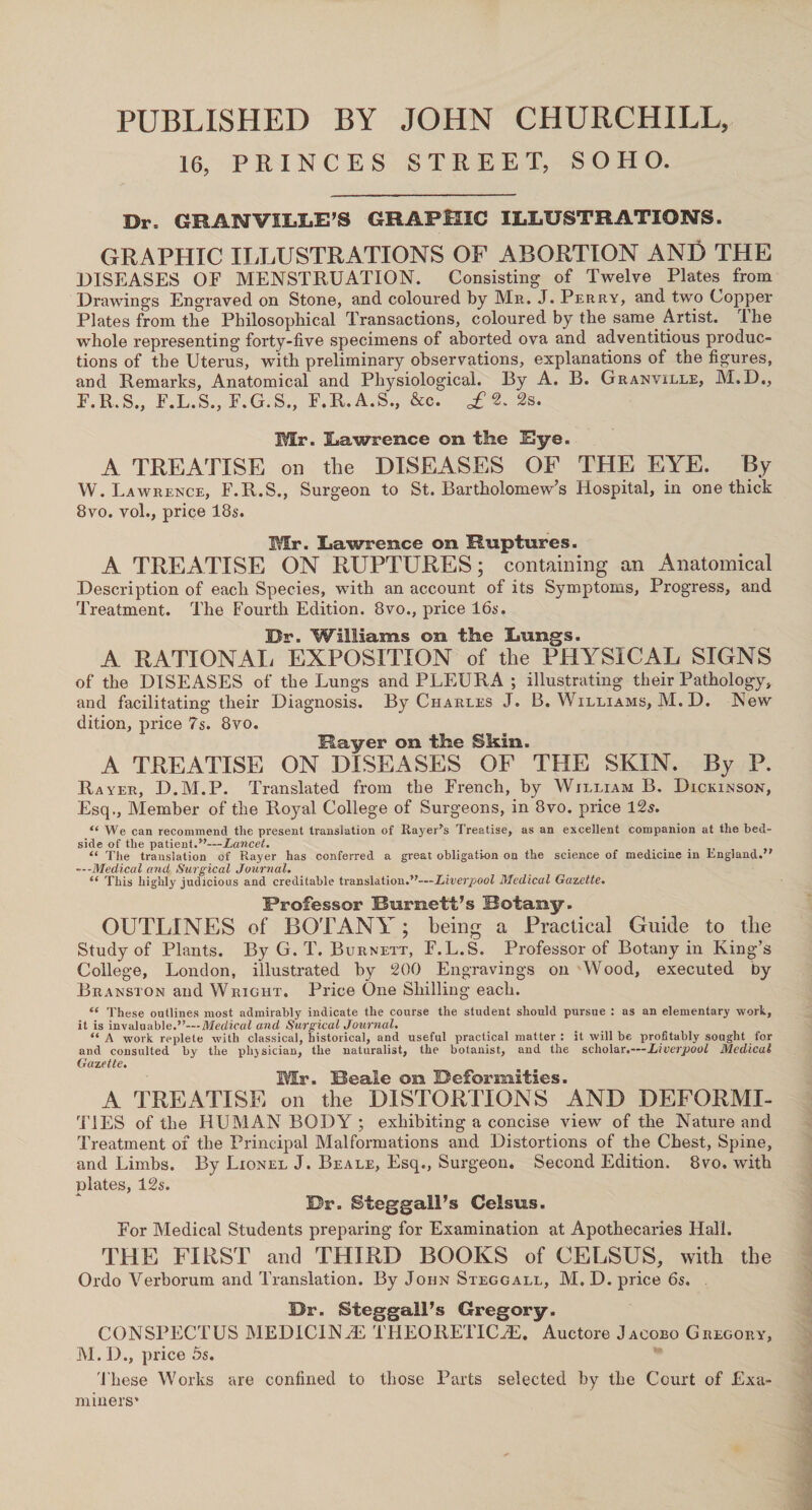 PUBLISHED BY JOHN CHURCHILL, 16, PRINCES STREET, SOHO. Dr. GRANVILLE’S GRAPHIC ILLUSTRATIONS. GRAPHIC II,LUSTRATIONS OF ABORTION ANfi THE DISEASES OF MENSTRUATION. Consisting of Twelve Plates from Drawings Engraved on Stone, and coloured by Mr. J. Perry, and two Copper Plates from the Philosophical Transactions, coloured by the same Artist. Ihe whole representing forty-five specimens of aborted ova and adventitious produc¬ tions of the Uterus, with preliminary observations, explanations of the figures, and Remarks, Anatomical and Physiological. By A. B. Granville, M.D., F.R.S., F.L.S., F.G.S., F.R.A.S., &c. £ 2. 2s. Mr. Lawrence on the Eye. A TREATISE on the DISEASES OF THE EYE. By W. Lawrence, F.R.S., Surgeon to St. Bartholomew’s Hospital, in one thick 8vo. vol., price 18s. Mr. Lawrence on Ruptures. A TREATISE ON RUPTURES; containing an Anatomical Description of each Species, with an account of its Symptoms, Progress, and Treatment. The Fourth Edition. 8vo., price 16s. Dr. Williams on the Lungs. A RATION All EXPOSITION of the PHYSICAL SIGNS of the DISEASES of the Lungs and PLEURA ; illustrating their Pathology, and facilitating their Diagnosis. By Charles J. B. Williams, M. D. New dition, price 7s. 8vo. Rayer on the Skin. A TREATISE ON DISEASES OF THE SKIN. By P. Rayer, D.M.P. Translated from the French, by William B. Dickinson, Esq,, Member of the Royal College of Surgeons, in 8vo. price 12s. “We can recommend the present translation of RayeUs Treatise, as an excellent companion at the bed¬ side of the patient.”—Lancet. “ The translation of Rayer has conferred a great obligation on the science of medicine in England.” —-Medical and, Surgical Journal. “ This highly judicious and creditable translation.”—Liverpool Medical Gazette. Professor Burnett’s Botany. OUTLINES of BOTANY; being a Practical Guide to the Study of Plants. By G. T. Burnett, F.L.S. Professor of Botany in King’s College, London, illustrated by 200 Engravings on Wood, executed by Branston and Wright. Price One Shilling each. “ These outlines most admirably indicate the course the student should pursue : as an elementary work, it is invaluable.Medical and Surgical Journal. “A work replete with classical, historical, and useful practical matter: it will be profitably sought for and consulted by the physician, the naturalist, the botanist, and the scholar .—Liverpool Medical Gazette. Mr. Beale on Deformities. A TREATISE on the DISTORTIONS AND DEFORMI¬ TIES of the HUMAN BODY ; exhibiting a concise view of the Nature and Treatment of the Principal Malformations and Distortions of the Chest, Spine, and Limbs. By Lionel J. Beale, Esq., Surgeon. Second Edition. 8vo. with plates, 12s. Dr. Sfeggall’s Celsus. For Medical Students preparing for Examination at Apothecaries Hall. THE FIRST and THIRD BOOKS of CELSUS, with the Ordo Verborum and Translation. By John Steggall, M. D. price 6s. Dr. Steggall’s Gregory. CONSPECTUS MEDICINAL THEORETICJE. Auctore Jacobo Gregory, M. D., price 5s. These Works are confined to those Parts selected by the Court of Exa¬ miners”