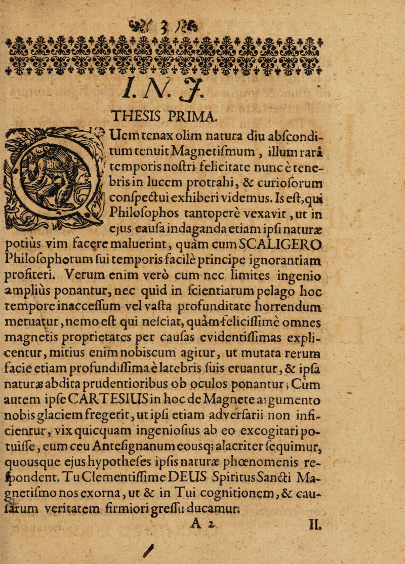 THESIS PRIMA. Uem tenax olim natura diu abfcondi« tum tenuit Magnetifmum , illum rari temporisnoftri felicitate nunc e tene¬ bris in lucem protrahi , curioforum confpedlui exhiberi videmus. Is effqm Philofophos tantopere vexavit, ut in ejus caufa indaganda etiam ipfi natura potius vim facere maluerint , quam cumSCALIGERO Philofophorum fui temporis facile principe ignorantiam profiteri. Verum enim vero cum nec limites ingenio amplius ponantur, nec quid in Kcientiarum pelago hoc tempore inacceffum velvafta profunditate horrendum metuatur,nemoefl: qui nelciat,quamfeliciflime omnes magnetis proprietates per caufas evidentiffimas expli¬ centur, mitius enimnobiscum agitur, ut mutata rerum facie etiam profundilfimae latebris fuis eruantur, & ipfa naturas abdita prudentioribus ob oculos ponantur rCum autem ipfe C ARTESIUS in hoc de Magnete at gumento nobis glaciem fregerit, ut ipfi etiam adverfarii non infi¬ cientur, vix quicquam ingeniofius ab eo excogitari po- tuifle,eumceuAntefignanumeousq; alacriter fequimur, quousque ejushypothefes ipfis natura phaenomenis re¬ condent. Tu Clemehtiffime DEUS SpiritusSandii Ma- gnetifinonosexorna,ut & in Tui cognitionem,& cau- Urum veritatem firmiorigreflu ducamun A z II.