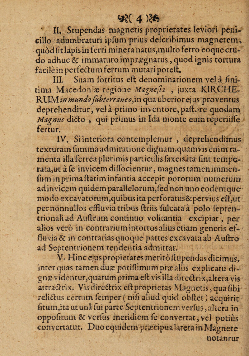 mi4M \ II. Stupendas magnetis proprietates leviori peni¬ cillo adumbraturi ipfum prius defcribimus magnetem-; quod fit lapis in ferri minera natus,multo ferro eoque cru¬ do adhuc & immaturo impraegnatus, quod ignis tortura facile in perfedum ferrum mutari poteft* III. Suam fortitus eft denominationem vel a fini¬ tima Macedonia regione Mxgnefix , juxta KIRCHE- RiXM mmundofabterraneo^m qua uberior ej us pro ventus deprehenditur, vela primo inventore, paftore quodam Mxgrim dido , qui primus in Ida monte eumreperiifle fertur. IV. Si interiora contemplemur , deprehendimus texturam fumma admiratione dignam,quamvis enim ra¬ menta illa ferrea plurimis particulis faxeisita fint tempe¬ rata,ut a fe invicem diflfocientur, magnes tamen immen- fum in primaftatim infantia accepit pororum numerum ad invicem quidem parallelorum,fed non uno eodemque modo excavatomm,quibusita p-erforatus&pervius eft,ut per nonnullos effluvia tribus ftriis fulcataa polo fepten- trionaliad Auftrum continuo volitantia excipiat, per alios vero in contrarium intortos alius etiam generis ef¬ fluvia & in contrarias quoque partes excavata ab Auftro ad Septentrionem tendentia admittar. Ve Hincejuspropietatesmeritofttipendasdicimus, inter quas tamen duse potiilimnmpra* aliis explicatu di- gnx videntur,quarum prima eft vis illa diredrix,akcra vis attradrix. Vis diredrix eft proprietas Magnetis, quafibi relidus certum femper ( ntii aliud quid obftet) acquirit fkum,ita ut una fui parte Septentrionem verius, altera in oppofimm verfus meridiem fe convertat, vel potius convertatur. Duo equidem prsedp^ a latera &i Magnete notanrur