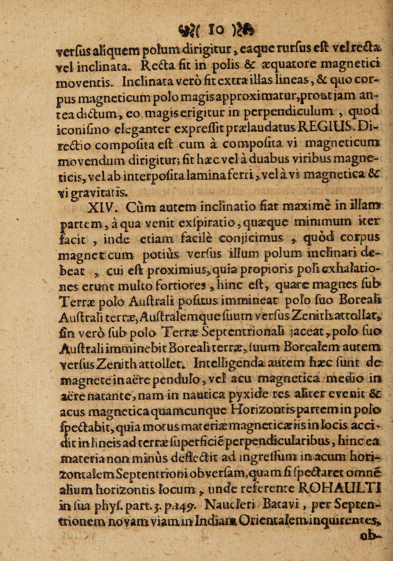 io m TerCas aEquem polum dirigitur 5,eaque rutfus eft vdre&a ¥el inclinata. Refla fit in polis & aequatote magnetici mo ventis. Inclinata veto fit extra illas* lineas& quo cor¬ pus magnetieum polo magis;approximatur,prottt jam an* teacb&um* eo magiserigitur in perpendiculum , quod iconifino eleganter expr effitpralaudat usREGIUS.Di- feflio compofna eft cum k compofita vi magneticun* movendum dirigitur; fit hac vel a duabus viribus magne* ticisyvelabinterpofitalaminaferri^velavi magneticaSc ti gravitatis. ^ XIV- Cum autem inclinatio fiat maxime in illam partem 3j a qua venit exlpiratio , quaeque minimum iter facit r inde etiam facile conjicimus » quod corpus magne t cum potius verfus illum polum; inclinari de» beat » cui eft proximius^ quia propioris poE exhalatio¬ nes erunt multo fortiores •„ hinc eft, quate magnes fub Terra polo Auftrali pofkus; imminear polo fuo Boreali Auftrali terra,Auftralemquefuum verfus Zemtfa attolkr^ £n. vero fub polo Terra Septentrionali jaceat * polo fao Auftrali irammebi t.8or eali terra» 1 uum Boreafem autem verbis Zenith attolleIntclligenda autem hxc fuot de inagnetcinaerependuIo?;vel acu magnetica medio ia aere natante? nam. in nautica pyxide res alter evenit 6t acus mag ne ti c a quamcu nque Ho ri zo m is pa rt e m in p olo fpedabit^quia motus materias: magnetirafis in locis acci¬ dit in lineis ad terraiuperficie perpencicularibus > hi nc ea materia non minus deftedit ad ingreftum in acum hori- tontalemSeptentriom obver{am1quamfi fpedaret omne alium horizontis locum ? unde referente ROHAULTI m fiia phyf. part. pvtf^v Naucleri Batavii, perSepten^ trionem novam viauun IndiamOriemaleminquirente&