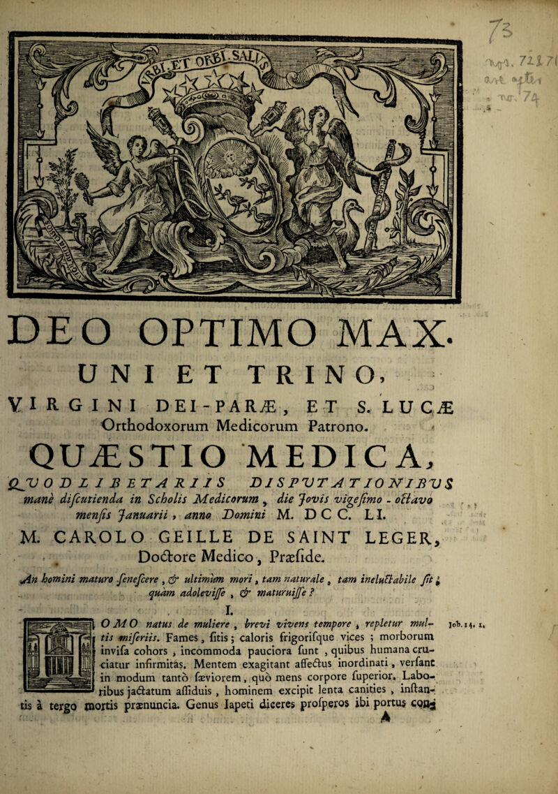 DEO OPTIMO MAX. U N I E T T R I N O. Y I R G I N I D EI - PARjE , E T S.LUCiE Orthodoxorum Medicorum Patrono- QUiESTIO MEDICA- QJV 0 BZIBETARIIS DIS PV T A T J 0 N J BV S mane difcutienda in Scholis Medicorum , die Jovis vigefimo - oBavo , ^ menfis Januarii, anno Domini M- D C C. LI. M. CAROLO GEILLE DE SAINT LEGER, Dod:ore Medico , Pr^efide. An homini maturo .fenefcere , ultimum mori, tam naturale , tam ineluEtahile Jit i quam adolevijfe , & maturuijfe i I. OMO natus de muliere ^ hrevi vivens tempore * repletur mul-^ joh.14. x, tis miferiis. Fames, fitis; caloris frigorifque vices ; morborum invifa cohors , incommoda pauciora funt , quibus humana cru¬ ciatur infirmitas. Mentem exagitant affectus inordinati, verfant in modum tanto fasviorem, quo mens corpore fuperior. Labo¬ ribus jaftatum afliduis , hominem excipit lenta canities , inftaur tis a tergo mortis praenuucia. Genus Iapeti diceres profperos ibi portus con^