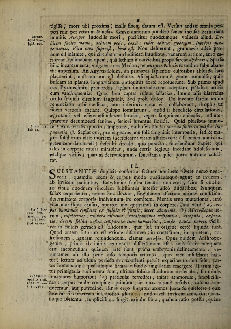 t tlglflemors ubi proxima l malis finerp datura cft. Verum audax omnia per¬ peti ruit per vetitum & nefas. Gravis annorum pondere fenex incufat barbariem «pu^*se*‘c Atropos. Indocilis mori , pacifcitur quodcumque volueris aliud. De* Ipift. loi. * bilem facito manu , debilem pede , coxa : tuber adfrue gibberam, lubricos (^ua^* te dentes. Vita dum fuperejl , bene eji. Non defuerunt , grandaevis adeo pro-’ num eft infanire , qui circulatorum ludificati fraudibus, vanarum artium, auro ca¬ riorem , redimebant opem , qua lethum a cervicibus propulfarent dfdveiToi. Sparfo hinc incantamenta, vulgatae artes Medseae, penes quas & lucis & umbrae fabulaban¬ tur imperium. An Agyrtis folum, an primaevis fapientiae cultoribus abfurda haec placuerint , noftrum non e^ definire. Afclepiadarum e gente nonnulli , qui- bufdam in plantis long^vitatem antiquitus forte repofuerunt. Sub primis apud^ nos Pyrotechniae primordiis , ipfam immortalitatem adeptam jaftabat artifi¬ cum vaniloquentia. Quas dum captat vulgus fallacias, Immortalis Harveius oculo fubjicit circulum fanguinis. Sed proh dolor ! De invento ftatim atque renunciatur orbi medico , non inferioris notae viri collaborant , ftrophis ut fidem verbofis faciant. Quippe fomniarunt, quod fi beneficio circulationis, aegrotanti vel effeto affunderent homini, vegeti fanguinem animalis; redinte¬ graretur decumbenti fanitas , feniori juventus florida. Quid pluribus immo- Aurae vitalis appetitus impotens, quibufvis illudat quorumJluliitia qu&flus ifn* ' pudentia eJl. Sapiet qui, probe gnarus non fola fanguinis intemperie, fed & ma¬ jori folidorum vitio mortem fuccrefcere; vitam affirmaverit ( fi tamen annis in- gravefcere datum eft) defcribi circulo, quo peracto , moriendum. Sapiet, qui tales in corpore caufas mirabitur , unde certis legibus incedant adolefcentia , aitafque virilis ; quarum decrementum , fenedam ; quies porro mortem adfcif- caf. II. SUBSTANTIiE duplicis cofifortio fadum hominem vivere nemo nega¬ verit , quamdiu mpns & corpus modo qualicumque agunt in invicem , ab invicem patiuntur. Babylonios fruftra tentaris numeros , fcire fi quaefie- ris vitale quodnam vinculum fubftantiis interfit adeo difparibus. Nunquam fallax experientia , unum hoc docuit , fingularem affedum animae conditioni determinatae corporis individuum ire comitem. Mentis ergo mutationes, imo vitae mortifque caufas, opprtet uno quaeramus in corpore. Jam vero (a) cor- tiia* humanum conflatur ex ftiiidis firmis ^ docet jinatome. (^b) Jldicrojcopia ite- Med’. n. }9. Tum , injcBi^ncs , vulnera minima , medicrmenta vejicantia , atrophia , exficca- Sbid* n,^449. folida noflra comparata cum humoribus ^ valde pauca haberi. 'Scili¬ cet in fluidis germen eft folidorum, quae fui in origine certe liquida funt. Quod autem futurum eft exinde difcrimen ; in contadum, in quietem, co- haefionem , figuram refundendum, clamat clvTOr\ia.. Opus quidem Anthropo- * geniae , primis ab initiis exploratu difficillimum eft t imb forte nunquam erit inconcuffum quanam arte fiant prima embryonis delineamenta ; ve- runtamen ab illo pene ipfo temporis articulo , quo vitae infufflatur hali¬ tus , fcetum ad ufque perfedum ; conftanti paaiit experimerrrorum fide, par¬ tes homuncionis quafcumque firmas e fluidis fingulatim emergere. Illarum igi¬ tur primigenia rudimenta funt, ultimae (olidae fluidorum moleculae; fin minus innatantes humoribus (c) particulae terreftres, inftar atomorum , fimpliciffi- «'iftit. comm.''mae; corpus unde compingi primum , in quas ultimb refolvi , calcinationo docemur , aut putredine. Binas ergo fingatur atomos juxta fe quiefcere ; qux intcrim fi .cohaereant intei^poflto glutii t.; nudo vel invicem cointadu quan¬ doque frientur; fimpliciffima furgit exinde fibra , qualem ratio potius, quam