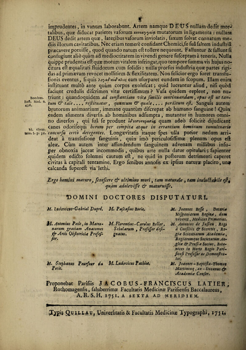 Roeihaa. r.ift. Med, n, 4J6. Id. ehem. tom. 1. p. 36. f imprudentes, in vanum laborabunt. Artem namque DEUS nullam dedrt mor¬ talibus , quae diducat parietes vaforum ztvestyyiitt mutatorum in ligamenta ; nullani DEUS dedit artem quae, lateribus vaforum inviolatis, faxum folvat connatum me¬ diis illorum cavitatibus. Nec etiam temere confidantChemici,fe fuafaltem induftri^ praecavere potuifle, quod quando natum efl; tollere nequeunt. Falluntur & fallunt fi confugiunt alio quam ad mediocritatem in vivendi genere fufeeptam a teneris. Nulla Quippe prudentia eft quae motum vitalem infringat,quo tempore fumma vis hujus no¬ citura efl: aequalitati fluidorum cum folidis: nulla prorfus induflria quae partes rigi¬ das ad primaevam revocet mollitiem & flexilltatem. Non felicior ergo foret transfu- fionis eventus , fi quis xoyo<}'a.iJ'x>.o; eam ufurparet eundem in fcopum. Illam enim inflituant multo ante quam corpus exolefeat; quid lucrantur aliud, nifi quod laciunt credulis diferimen vitae ccrtiflimum ? Vafa qiridem -replent, non nuv triunt; quandoquidem ad conjiantiarn vita fimilis continuandam y opus efl ut tan~. tum & tale.,., reflituatur y cjunmurn & quale, . perditum efl. Sanguis autem brutorum animantium, immane quantum diferepat a-b humano fanguine ! -Quin eadem alimenta diverfis ab hominibus adfumpta, mutantur in humores omni¬ no diverfos , qui fua fe produnt lef^icfrovzpaa-J^ quam adeo folicite dijudicant canes odorifequi herum per compita atque in errantium hominum tumultuario 'concurfu certo detegentes. Longaevitatis itaque fpes oiUa potior nedum arri¬ deat a transfufione fanguinis, quin imo periculofiffimae plenum opus eft ales. Cum autem inter affundendum fanguinem advenam millibus infu- per obnoxia jaceat incommodis, quibus arte nulla datur opitulari; fapienter .quidem edido folemni cautum eft ne quid in pofterum detrimenti caperet civitas a capitali tentamine. Ergo fenibus anuofis ex ipfius naturae placito, un» calcanda fupereft via*lethi. Ergo homini maturo „ fenefeere & ultimum mori, tam naturaU , tam ineUi^ahile efl^ qu^rn adolevijfe & maturui fle. DOGTORES DISPUTATURI rOOMINI A/. Ladovic^s^Cahlel Dupre, Mi. Antonius Petit y in nurum grutium Anutomes ^ Artis Qhfletricix Profef- for. li. Stephxnus Pourfouy du Petit, Proponebat Parifiis J M. Pufcaflus Borie, M. Florentius. Car olus Bellot, Schelurum , Profejfor defi- gnams. M. tudovicus Pathioti M. Joannes Befle , Dotaria Uijpaniamm Regina, dum viveret, Medicus Vrimarius. M- Antonius de Jujfieu , Regi d Confdiis & Secretis , Ite- gix Scientiarum Academia, dRegiarumqae Societatum An^ glia &PxuJfta Socius, Bota- nices in Horto Regio Pari^ JienJt Profejfor ac pemonftra-m tor. iA, Joannes ..Baptifla-Thomai Martincnq, ex - Decanus.^ Academia Cenfor. • A C OB US-ERANCrsCUS LATIER, Rothomagenfis, faluberrims Facultatis Medicinae Parifienfis Baccalaureus, A. R. S, H, 175 I, A SEXTA AJ) MERIPIEM- QuillaUi Unlverfitatis & Facultatis Medicinae Typographi, 1751#