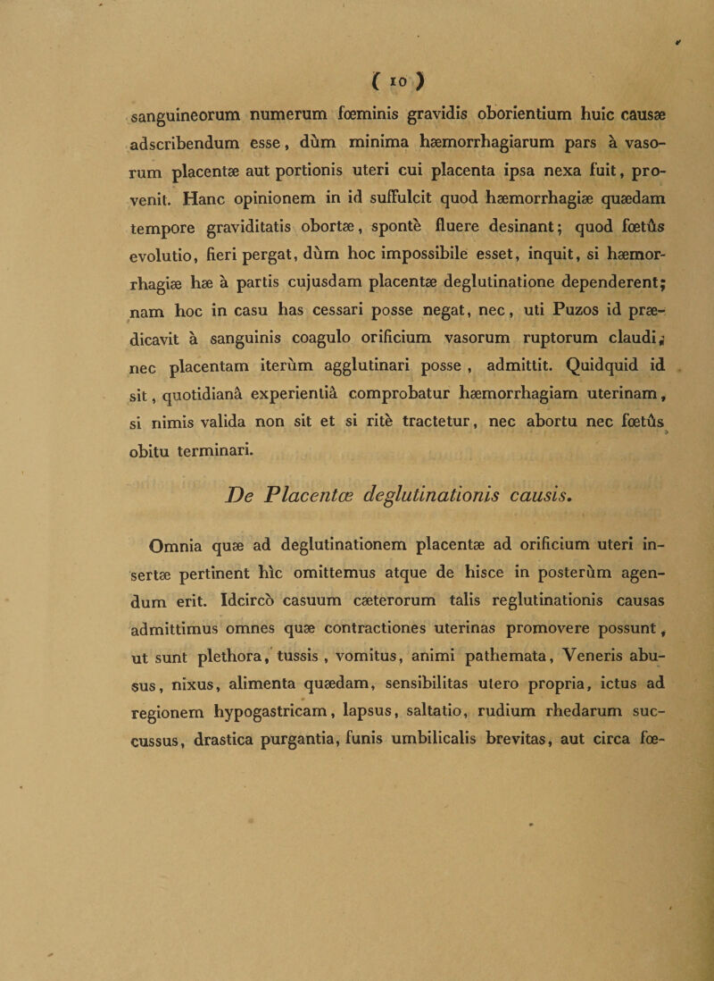 sanguineorum numerum foeminis gravidis oborientium huic causae adscribendum esse, dum minima haemorrhagiarum pars a vaso¬ rum placentae aut portionis uteri cui placenta ipsa nexa fuit, pro¬ venit. Hanc opinionem in id suffulcit quod haemorrhagiae quaedam tempore graviditatis obortae, sponte fluere desinant; quod foetfts evolutio, fieri pergat, dum hoc impossibile esset, inquit, si haemor¬ rhagiae hae a partis cujusdam placentae deglutinatione dependerent; nam hoc in casu has cessari posse negat, nec, uti Puzos id prae¬ dicavit a sanguinis coagulo orificium vasorum ruptorum claudi i nec placentam iterum agglutinari posse , admittit. Quidquid id sit, quotidiana experientia comprobatur haemorrhagiam uterinam, si nimis valida non sit et si rite tractetur, nec abortu nec foettis obitu terminari. De Placentae de glutinationis causis. Omnia quae ad deglutinationem placentae ad orificium uteri in¬ sertae pertinent hic omittemus atque de hisce in posterum agen¬ dum erit. Idcirco casuum caeterorum talis reglutinationis causas admittimus omnes quae contractiones uterinas promovere possunt, ut sunt plethora, tussis , vomitus, animi pathemata, Veneris abu¬ sus, nixus, alimenta quaedam, sensibilitas utero propria, ictus ad regionem hypogastricam, lapsus, saltatio, rudium rhedarum suc¬ cussus, drastica purgantia, funis umbilicalis brevitas, aut circa foe-