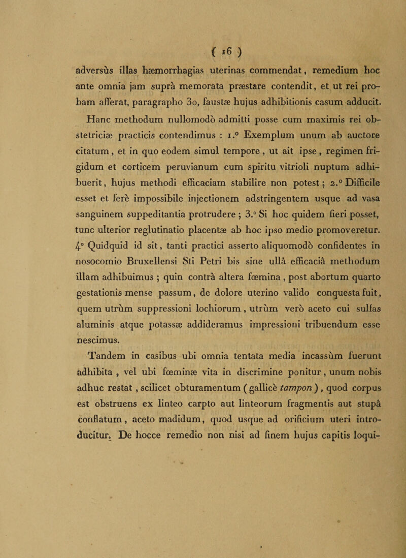 ( *6 ) adversus illas haemorrhagias uterinas commendat, remedium hoc ante omnia jam supra memorata praestare contendit, et ut rei pro¬ bam afferat, paragrapho 3o, faustae hujus adhibitionis casum adducit. Hanc methodum nullomodo admitti posse cum maximis rei ob¬ stetriciae practicis contendimus : i.° Exemplum unum ab auctore citatum, et in quo eodem simul tempore, ut ait ipse, regimen fri¬ gidum et corticem peruvianum cum spiritu vitrioli nuptum adhi¬ buerit, hujus methodi efficaciam stabilire non potest; 2.° Difficile esset et fere impossibile injectionem adstringentem usque ad vasa sanguinem suppeditantia protrudere ; 3.° Si hoc quidem fieri posset, tunc ulterior reglutinatio placentae ab hoc ipso medio promoveretur. 4° Quidquid id sit, tanti practici asserto aliquomodo confidentes in nosocomio Bruxellensi Sti Petri bis sine ulla efficacia methodum illam adhibuimus ; quin contra altera foemina , post abortum quarto gestationis mense passum, de dolore uterino valido conquesta fuit, quem utrum suppressioni lochiorum, utrum vero aceto cui sulfas aluminis atque potassae addideramus impressioni tribuendum esse nescimus. Tandem in casibus ubi omnia tentata media incassum fuerunt adhibita , vel ubi foeminae vita in discrimine ponitur, unum nobis adhuc restat , scilicet obturamentum (gallice tampon) , quod corpus est obstruens ex linteo carpto aut linteorum fragmentis aut stupa conflatum, aceto madidum, quod usque ad orificium uteri intro¬ ducitur. De hocce remedio non nisi ad finem hujus capitis loqui-