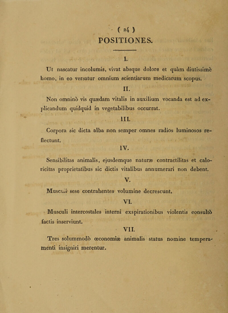 ( *4 ) POSITIONES. %■ Ut nascatur incolumis, vivat absque dolore et quam diutissimk homo, in eo versatur omnium scientiarum medicarum scopus. II. Non omnino vis quaedam vitalis in auxilium vocanda est ad ex¬ plicandum quidquid in vegetabilibus occurrat. III. Corpora sic dicta alba non semper omnes radios luminosos re¬ flectunt. IV. Sensibilitas animalis, ejusdemque naturae contractilitas et calo- ricitas proprietatibus sic dictis vitalibus annumerari non debent. V. Muscua- sese contrahentes volumine decrescunt. VI. Musculi intercostales interni exspirationibus violentis consulto factis inserviunt. VII. Tres solummodo oeconomiae animalis status nomine tempera¬ menti insigniri merentur.