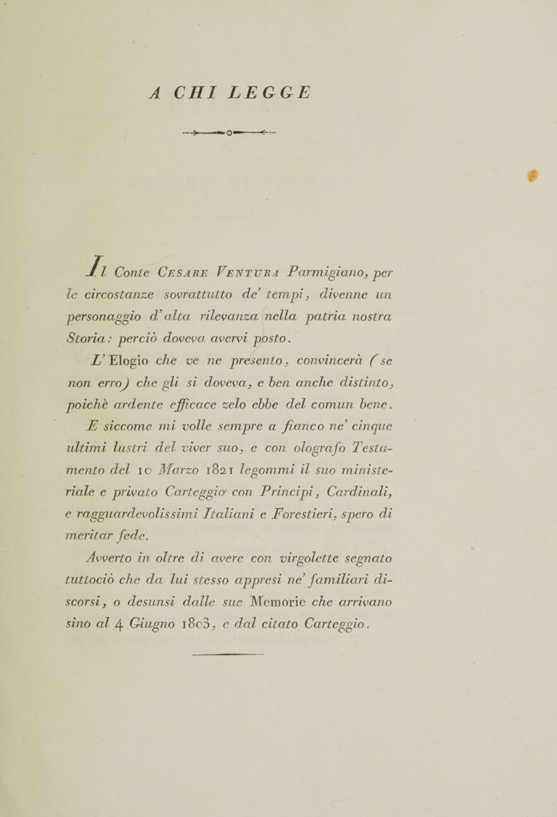 A CHI LEGGE II Conte Cesare Ventura Parmigiano, per le circostanze soprattutto de’ tempi, dipeline un personaggio d’alta rilevanza nella patria nostra Storia: perciò dopcpa, cwcrpi posto. U Elogio che ve ne presento, coneincera (se non erro) che gli si dopeea, e ben anche distinto, poiché ardente efficace zelo ebbe del commi bene. E siccome mi volle sempre a fianco ne3 cinque ultimi lustri del viver suo, e con olografo Testa¬ mento del io Marzo 1821 le gommi il suo ministe¬ riale e pripato Carteggio con Principi, Cardinali, e ragguardepolissimi Italiani e Forestieri, spero di meritar fede. Apperto in oltre di avere con virgolette segnato tuttociò che da lui stesso appresi ne familiari di¬ scorsi, o desunsi dcdlc sue Memorie che arripano