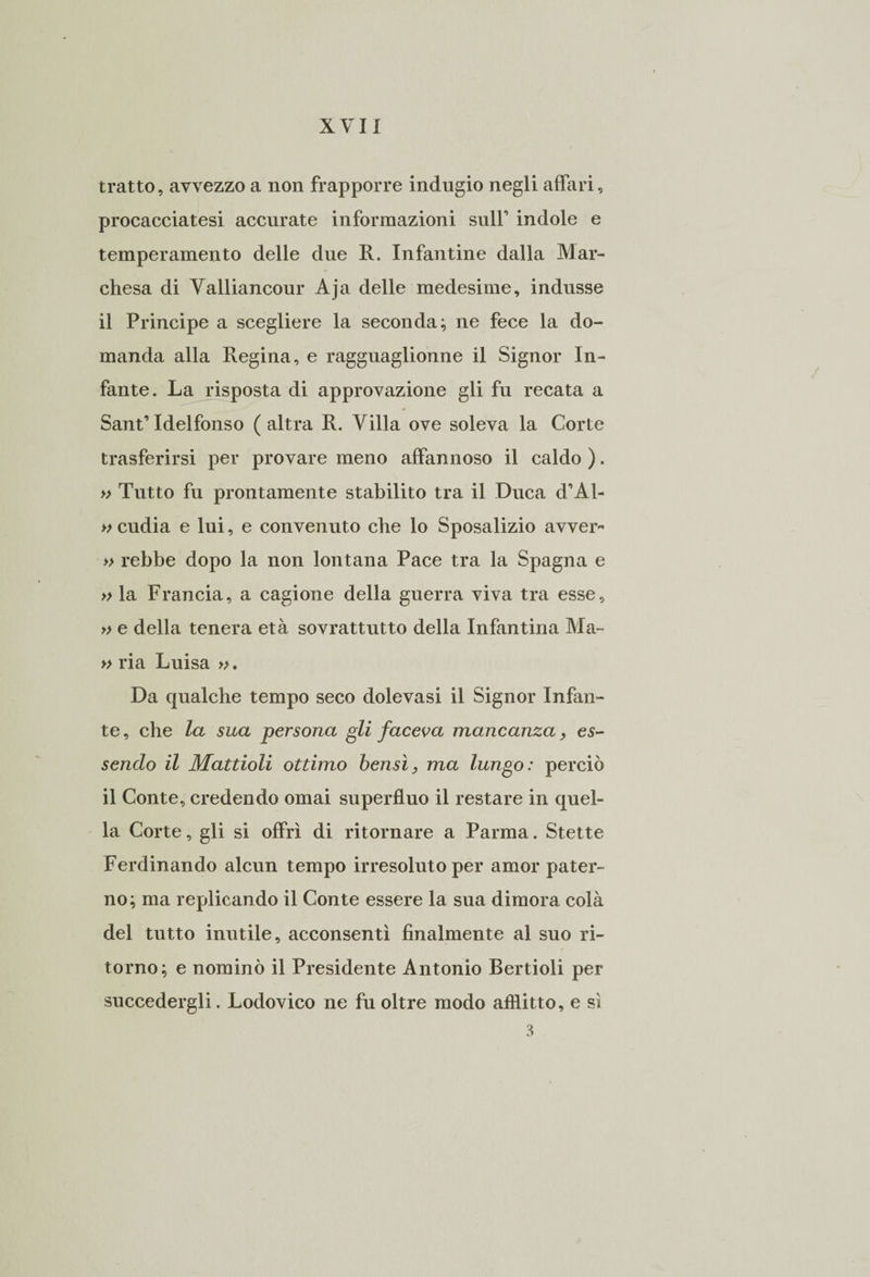 tratto, avvezzo a non frapporre indugio negli affari, procacciatesi accurate informazioni sull0 indole e temperamento delle due R. Infantine dalla Mar¬ chesa di Valliancour Aja delle medesime, indusse il Principe a scegliere la seconda; ne fece la do¬ manda alla Regina, e raggnaglionne il Signor In¬ fante. La risposta di approvazione gli fu recata a Sant’Idelfonso ( altra R. Villa ove soleva la Corte trasferirsi per provare meno affannoso il caldo ). » Tutto fu prontamente stabilito tra il Duca d’Al- » cudia e lui, e convenuto che lo Sposalizio avver- » rebbe dopo la non lontana Pace tra la Spagna e » la Francia, a cagione della guerra viva tra esse, » e della tenera età sovrattutto della Infantina Ma- » ria Luisa ». Da qualche tempo seco dolevasi il Signor Infan¬ te, che la sua persona gli faceva mancanza, es¬ sendo il Mattioli ottimo bensì, ma lungo: perciò il Conte, credendo ornai superfluo il restare in quel¬ la Corte, gli si offrì di ritornare a Parma. Stette Ferdinando alcun tempo irresoluto per amor pater¬ no; ma replicando il Conte essere la sua dimora colà del tutto inutile, acconsentì finalmente al suo ri¬ torno; e nominò il Presidente Antonio Bertioli per succedergli. Lodovico ne fu oltre modo afflitto, e si 3