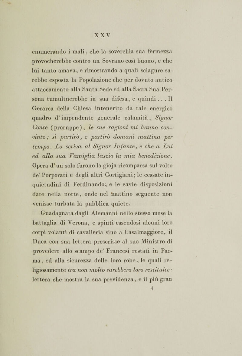enumerando i mali, che la soverchia sua fermezza provocherebbe contro un Sovrano così buono, e che lui tanto amava; e rimostrando a quali sciagure sa¬ rebbe esposta la Popolazione che per dovuto antico attaccamento alla Santa Sede ed alla Sacra Sua Per¬ sona tumultuerebbe in sua difesa, e quindi ... Il Gerarca della Chiesa intenerito da tale energico quadro d’impendente generale calamità, Signor Conte ( proruppe ) , le sue ragioni mi hanno con¬ vinto ; sì partirò, e partirò domani mattina per tempo. Lo scriva al Signor Infante, e che a Lui ed alla sua Famiglia lascio la mia benedizione. Opera d’un solo furono la gioja ricomparsa sul volto de’ Porporati e degli altri Cortigiani ; le cessate in¬ quietudini di Ferdinando; e le savie disposizioni date nella notte, onde nel mattino seguente non venisse turbata la pubblica quiete. Guadagnata dagli Alemanni nello stesso mese la battaglia di Verona, e spinti essendosi alcuni loro corpi volanti di cavalleria sino a Casalmaggiore, il Duca con sua lettera prescrisse al suo Ministro di provedere allo scampo de’ Francesi restati in Par¬ ma , ed alla sicurezza delle loro robe, le quali re¬ ligiosamente tra non molto sarebbero loro restituite : lettera che mostra la sua previdenza, e il più gran 4