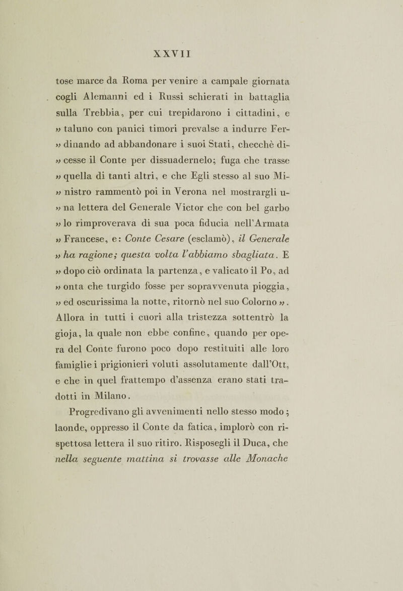 tose marce da Roma per venire a campale giornata cogli Alemanni ed i Russi schierati in battaglia sulla Trebbia, per cui trepidarono i cittadini, e » taluno con panici timori prevalse a indurre Fer- » dinando ad abbandonare i suoi Stati, checché di- » cesse il Conte per dissuadernelo; fuga che trasse » quella di tanti altri, e che Egli stesso al suo Mi- » nistro rammentò poi in Verona nel mostrargli u- » na lettera del Generale Victor che con bel garbo » lo rimproverava di sua poca fiducia nell’Armata » Francese, e: Conte Cesare (esclamò), il Generale » ha ragione; questa volta Vabbiamo sbagliata. E » dopo ciò ordinata la partenza, e valicato il Po, ad » onta che turgido fosse per sopravvenuta pioggia, » ed oscurissima la notte, ritornò nel suo Colorilo ». Allora in tutti i cuori alla tristezza sottentrò la gioja, la quale non ebbe confine, quando per ope¬ ra del Conte furono poco dopo restituiti alle loro famiglie i prigionieri voluti assolutamente dall’Ott, e che in quel frattempo d’assenza erano stati tra¬ dotti in Milano. Progredivano gli avvenimenti nello stesso modo ; laonde, oppresso il Conte da fatica, implorò con ri¬ spettosa lettera il suo ritiro. Risposegli il Duca, che nella seguente mattina si trovasse alle Monache