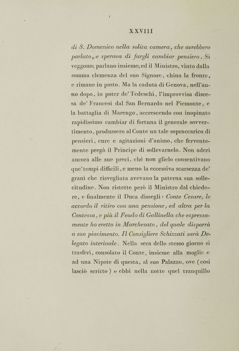 di S. Domenico nella solita camera, che avrebbero parlato > e sperava di fargli cambiar pensiero. Si veggono; parlano insieme; ed il Ministro, vinto dalla somma clemenza del suo Signore, china la fronte, e rimane in posto. Ma la caduta di Genova, uniran¬ no dopo, in poter de’Tedeschi, l’improvvisa disce¬ sa de’ Francesi dal San Bernardo nel Piemonte, e la battaglia di Marengo, accrescendo con inopinato rapidissimo cambiar di fortuna il generale sovver¬ timento, produssero al Conte un tale sopraccarico di pensieri, cure e agitazioni d’animo, che fervente¬ mente pregò il Principe di sollevamelo. Non aderì ancora alle sue preci, chè non glielo consentivano que’tempi difficili, e meno la eccessiva scarsezza de’ grani che risvegliata avevano la paterna sua solle¬ citudine. Non ristette però il Ministro dal chiede¬ re, e finalmente il Duca dissegli : Conte Cesare, le accordo il ritiro con una pensione, ed altra per la Contessa, e più il Feudo di Gallinella che espressa- mente ho eretto in Marchesato, del quale disporrà a suo piacimento. Il Consigliere Schizzati sarà De¬ legato interinale. Nella sera dello stesso giorno si trasferì, consolato il Conte, insieme alla moglie e ad una Nipote di questa, al suo Palazzo, ove (così lasciò scritto ) » ebbi nella notte quel tranquillo