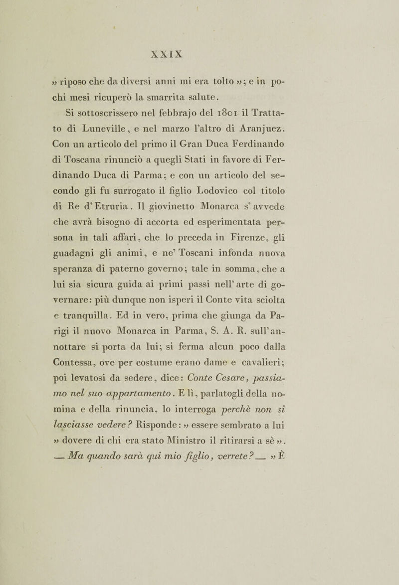 » riposo che da diversi anni mi era tolto »; e in po¬ chi mesi ricuperò la smarrita salute. Si sottoscrissero nel febbrajo del 1801 il Tratta¬ to di Luneville, e nel marzo l’altro di Aranjuez. Con un articolo del primo il Gran Duca Ferdinando di Toscana rinunciò a quegli Stati in favore di Fer¬ dinando Duca di Parma ; e con un articolo del se¬ condo gli fu surrogato il figlio Lodovico col titolo di Re d’Etruria. Il giovinetto Monarca s’ avvede che avrà bisogno di accorta ed esperimentata per¬ sona in tali affari, che lo preceda in Firenze, gli guadagni gli animi, e ne’Toscani infonda nuova speranza di paterno governo ; tale in somma, che a lui sia sicura guida ai primi passi nell’ arte di go¬ vernare: più dunque non isperi il Conte vita sciolta e tranquilla. Ed in vero, prima che giunga da Pa¬ rigi il nuovo Monarca in Parma, S. A. R. sull’an¬ nottare si porta da lui; si ferma alcun poco dalla Contessa, ove per costume erano dame e cavalieri; poi levatosi da sedere, dice: Conte Cesare, passia¬ mo nel suo appartamento. E lì, parlatogli della no¬ mina e della rinuncia, lo interroga perchè non si lasciasse vedere ? Risponde : » essere sembrato a lui » dovere di chi era stato Ministro il ritirarsi a sè ». .— Ma quando sarà qui mio figlio, verrete ?_ » fi