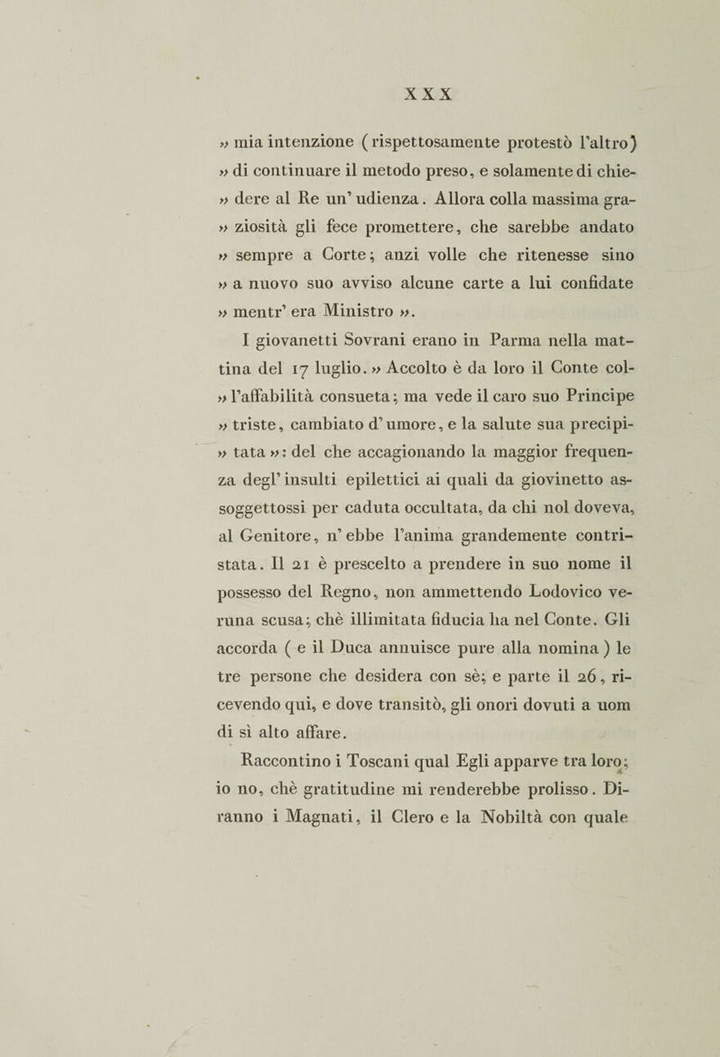 » mia intenzione (rispettosamente protestò l’altro) » di continuare il metodo preso, e solamente di chie- » dere al Re un’ udienza. Allora colla massima gra- » ziosità gli fece promettere, che sarebbe andato » sempre a Corte; anzi volle che ritenesse sino » a nuovo suo avviso alcune carte a lui confidate » mentr’ era Ministro ». I giovanetti Sovrani erano in Parma nella mat¬ tina del 17 luglio. » Accolto è da loro il Conte col- » l’affabilità consueta; ma vede il caro suo Principe » triste, cambiato d’umore, e la salute sua precipi- » tata » : del che accagionando la maggior frequen¬ za degl’ insulti epilettici ai quali da giovinetto as- soggettossi per caduta occultata, da chi noi doveva, al Genitore, n’ ebbe l’anima grandemente contri¬ stata . Il 21 è prescelto a prendere in suo nome il possesso del Regno, non ammettendo Lodovico ve¬ runa scusa; chè illimitata fiducia ha nel Conte. Gli accorda ( e il Duca annuisce pure alla nomina ) le tre persone che desidera con sè; e parte il 26, ri¬ cevendo qui, e dove transitò, gli onori dovuti a uom di sì alto affare. Raccontino i Toscani qual Egli apparve tra loro; io no, chè gratitudine mi renderebbe prolisso. Di¬ ranno i Magnati, il Clero e la Nobiltà con quale