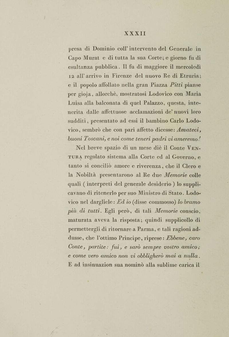 presa di Dominio coir intervento del Generale in Capo Murat e di tutta la sua Corte; e giorno fu di esultanza pubblica. Il fu di maggiore il mercoledì 12 all’arrivo in Firenze del nuovo Re di Etruria; e il popolo affollato nella gran Piazza Pitti pianse per gioja, allorché, mostratosi Lodovico con Maria Luisa alla balconata di quel Palazzo, questa, inte¬ nerita dalle affettuose acclamazioni de’ nuovi loro sudditi, presentato ad essi il bambino Carlo Lodo- vico, sembrò che con pari affetto dicesse: Amateci, buoni Toscani, e noi come teneri padri vi ameremo ! Nel breve spazio di un mese diè il Conte Ven¬ tura regolato sistema alla Corte ed al Governo, e tanto si conciliò amore e riverenza, che il Clero e la Nobiltà presentarono al Re due Memorie colle quali ( interpreti del generale desiderio ) lo suppli¬ cavano di ritenerlo per suo Ministro di Stato. Lodo- vico nel dargliele : Ed io (disse commosso) lo bramo più di tutti. Egli però, di tali Memorie conscio, maturata aveva la risposta; quindi supplicollo di permettergli di ritornare a Parma, e tali ragioni ad¬ dusse, che l’ottimo Principe, riprese: Ebbene, caro Conte, partite: fui, e sarò sempre vostro amico; e come vero amico non vi obbligherò mai a nulla. E ad insinuazion sua nominò alla sublime carica il