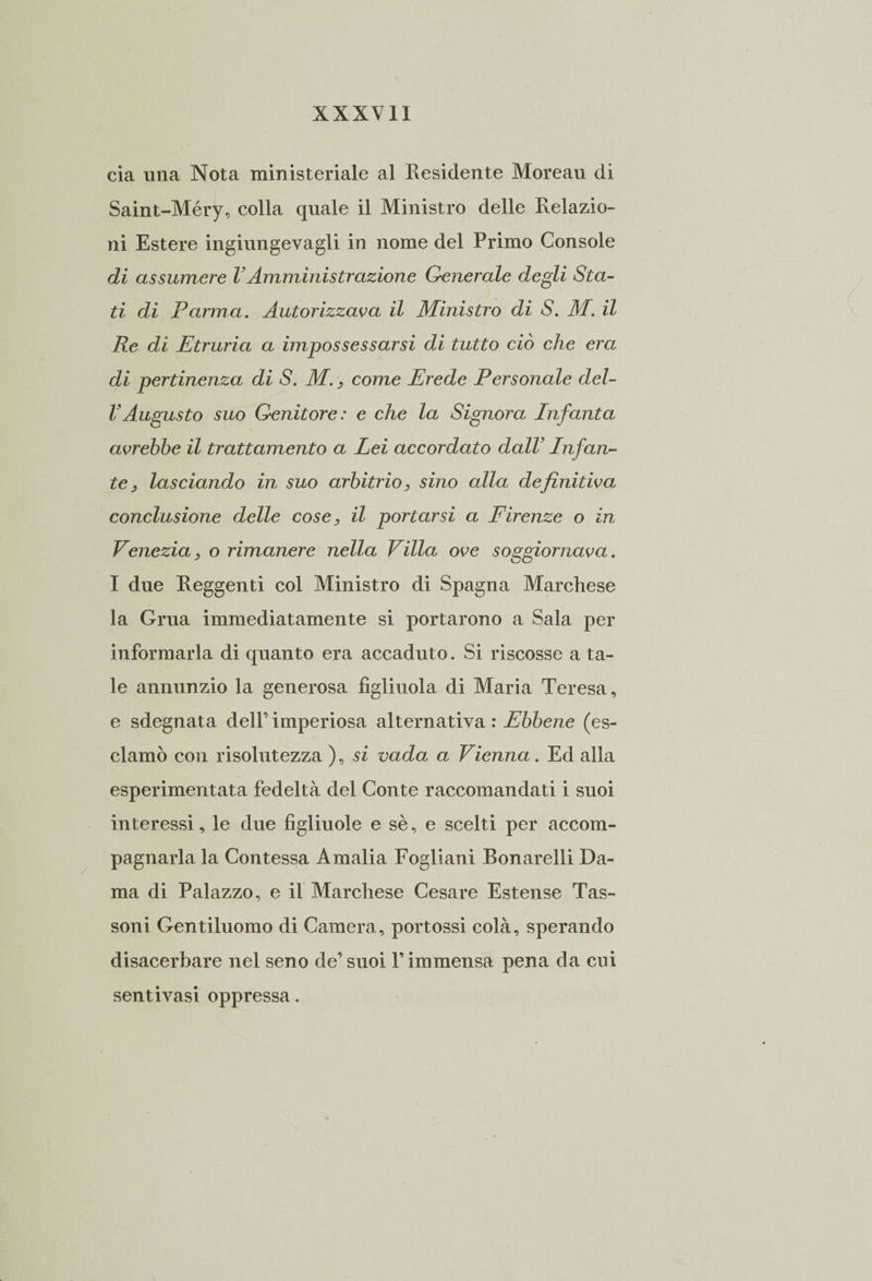 eia una Nota ministeriale al Residente Moreau di Saint-Méry, colla quale il Ministro delle Relazio¬ ni Estere ingiungevagli in nome del Primo Console di assumere VAmministrazione Generale degli Sta¬ ti di Parma. Autorizzava il Ministro di S. M. il Re di Etruria a impossessarsi di tutto ciò che era di pertinenza di S. M., come Erede Personale del- VAugusto suo Genitore: e che la Signora Infanta avrebbe il trattamento a Lei accordato dall’ Infan¬ te , lasciando in suo arbitrio, sino alla definitiva conclusione delle cose, il portarsi a Firenze o in Venezia, o rimanere nella Villa ove soggiornava. I due Reggenti col Ministro di Spagna Marchese la Grua immediatamente si portarono a Sala per informarla di quanto era accaduto. Si riscosse a ta¬ le annunzio la generosa figliuola di Maria Teresa, e sdegnata dell’ imperiosa alternativa : Ebbene (es¬ clamò con risolutezza ), si vada a Vienna. Ed alla esperimentata fedeltà del Conte raccomandati i suoi interessi, le due figliuole e sè, e scelti per accom¬ pagnarla la Contessa Amalia Fogliani Bonarelli Da¬ ma di Palazzo, e il Marchese Cesare Estense Tas¬ soni Gentiluomo di Camera, portossi colà, sperando disacerbare nel seno de’suoi F immensa pena da cui sentivasi oppressa.