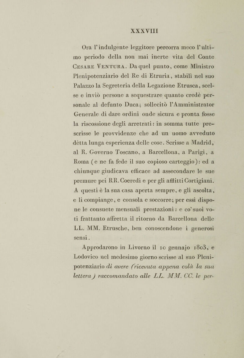 Ora F indulgente leggitore percorra meco F ulti¬ mo periodo della non mai inerte vita del Conte Cesare Ventura. Da quel punto, come Ministro Plenipotenziario del Re di Etruria, stabilì nel suo Palazzo la Segreteria della Legazione Etrusca, scel¬ se e inviò persone a sequestrare quanto credè per¬ sonale al defunto Duca; sollecitò l’Amministrator Generale di dare ordini onde sicura e pronta fosse la riscossione degli arretrati : in somma tutte pre¬ scrisse le provvidenze che ad un uomo avveduto détta lunga esperienza delle cose. Scrisse a Madrid, al R. Governo Toscano, a Barcellona, a Parigi, a Roma ( e ne fa fede il suo copioso carteggio ) : ed a chiunque giudicava efficace ad assecondare le sue premure pei RR. Coeredi e per gli afflitti Cortigiani. A questi è la sua casa aperta sempre, e gli ascolta, e li compiange, e consola e soccorre; per essi dispo¬ ne le consuete mensuali prestazioni : e co’ suoi vo¬ ti frattanto affretta il ritorno da Barcellona delle LL. MM. Etnische, ben conoscendone i generosi sensi. Approdarono in Livorno il io gennajo i8o3, e Lodovico nel medesimo giorno scrisse al suo Pleni¬ potenziario di avere (ricevuta appena colà la sua lettera ) raccomandato alle LL. MM. CC. le per-