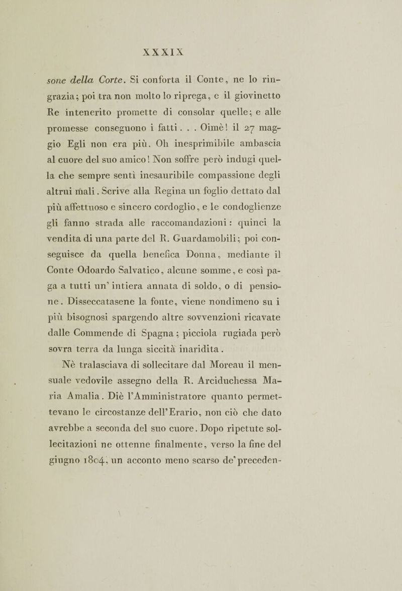 sone della Corte. Si conforta il Conte, ne lo rin¬ grazia; poi tra non molto lo riprega, e il giovinetto Re intenerito promette di consolar quelle; e tille promesse conseguono i fatti. . . Oimè ! il 27 mag¬ gio Egli non era più. Oli inesprimibile ambascia al cuore del suo amico! Non soffre però indugi quel¬ la che sempre sentì inesauribile compassione degli altrui inali. Scrive alla Regina un foglio dettato dal più affettuoso e sincero cordoglio, e le condoglienze gli fanno strada alle raccomandazioni : quinci la vendita di una parte del R. Guardamobili ; poi con- seguisce da quella benefica Donna, mediante il Conte Odoardo Salvatico, alcune somme, e così pa¬ ga a tutti un' intiera annata di soldo, o di pensio¬ ne. Disseccatasene la fonte, viene nondimeno su i più bisognosi spargendo altre sovvenzioni ricavate dalle Commende di Spagna ; picciola rugiada però sovra terra da lunga siccità inaridita. Nè tralasciava di sollecitare dal Moreau il men- suale vedovile assegno della R. Arciduchessa Ma¬ ria Amalia. Diè FAmministratore quanto permet¬ tevano le circostanze dell’Erario, non ciò che dato avrebbe a seconda del suo cuore. Dopo ripetute sol¬ lecitazioni ne ottenne finalmente, verso la fine del giugno 1804, un acconto meno scarso de’precedei!-