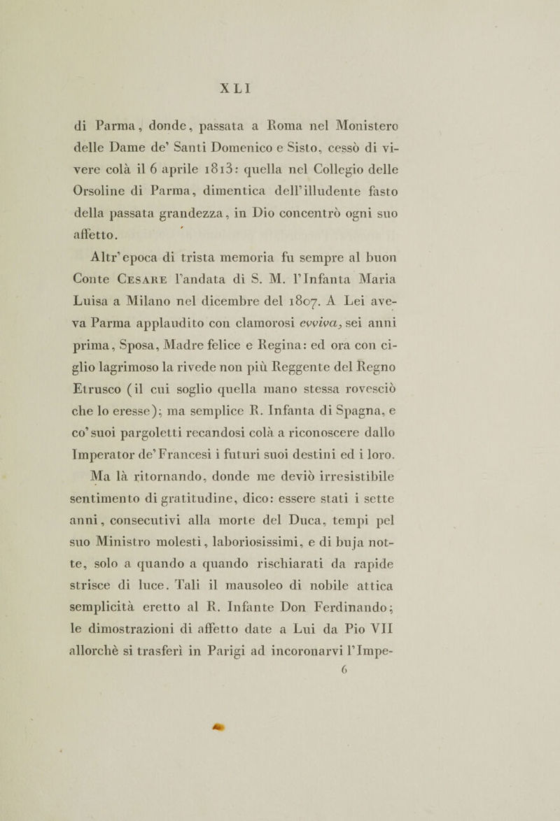 di Parma, donde, passata a Roma nel Monistero delle Dame de’ Santi Domenico e Sisto, cessò di vi¬ vere colà il 6 aprile 1813 : quella nel Collegio delle Orsoline di Parma, dimentica dell’illudente fasto della passata grandezza, in Dio concentrò ogni suo affetto. Altr’epoca di trista memoria fu sempre al buon Conte Cesare l’andata di S. M. l’Infanta Maria Luisa a Milano nel dicembre del 1807. A Lei ave¬ va Parma applaudito con clamorosi evviva, sei anni prima. Sposa, Madre felice e Regina: ed ora con ci¬ glio lagrimoso la rivede non più Reggente del Regno Etrusco (il cui soglio quella mano stessa rovesciò che lo eresse); ma semplice R. Infanta di Spagna, e co’suoi pargoletti recandosi colà a riconoscere dallo Imperator de’Francesi i futuri suoi destini ed i loro. Ma là ritornando, donde me deviò irresistibile sentimento di gratitudine, dico: essere stati i sette anni, consecutivi alla morte del Duca, tempi pel suo Ministro molesti, laboriosissimi, e di buja not¬ te, solo a quando a quando rischiarati da rapide strisce di luce. Tali il mausoleo di nobile attica semplicità eretto al R. Infante Don Ferdinando; le dimostrazioni di affetto date a Lui da Pio VII allorché si trasferì in Parigi ad incoronarvi l’Impe- 6