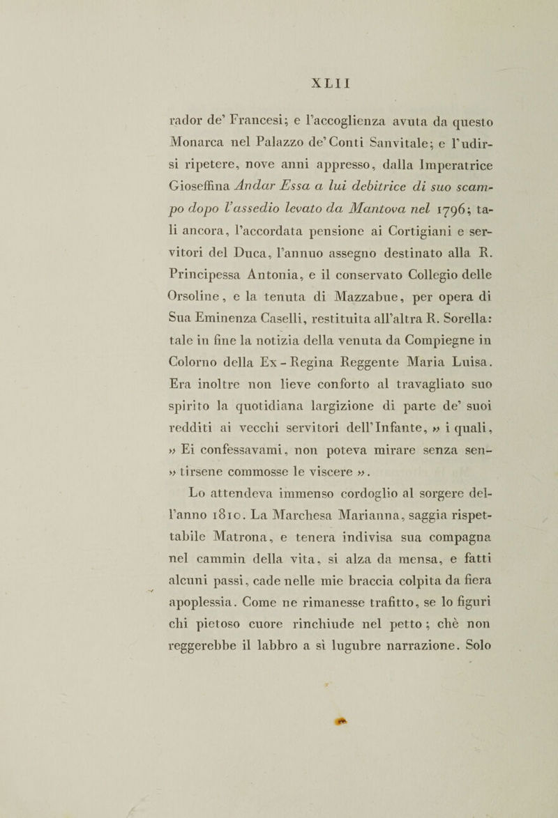 rader de’ Francesi; e Faccoglienza avuta da questo Monarca nel Palazzo de’Conti Sanvitale; e l’ndir- si ripetere, nove anni appresso, dalla Imperatrice Gioseffina Andar Essa a lui debitrice di suo scam¬ po dopo Vassedio levato da Mantova nel 1796; ta¬ li ancora, l’accordata pensione ai Cortigiani e ser¬ vitori del Duca, l’annuo assegno destinato alla R. Principessa Antonia, e il conservato Collegio delle Orsoline, e la tenuta di Mazzabue, per opera di Sua Eminenza Caselli, restituita all’altra R. Sorella: tale in fine la notizia della venuta da Compiegne in Colorilo della Ex-Regina Reggente Maria Luisa. Era inoltre non lieve conforto al travagliato suo spirito la quotidiana largizione di parte de’ suoi redditi ai vecchi servitori dell’Infante, » i quali, » Ei confessavamo non poteva mirare senza sen- » tirsene commosse le viscere ». Lo attendeva immenso cordoglio al sorgere del- l’anno 1810. La Marchesa Marianna, saggia rispet¬ tabile Matrona, e tenera indivisa sua compagna nel cammin della vita, si alza da mensa, e fatti alcuni passi, cade nelle mie braccia colpita da fiera apoplessia. Come ne rimanesse trafitto, se lo figuri chi pietoso cuore rinchiude nel petto ; chè non reggerebbe il labbro a sì lugubre narrazione. Solo