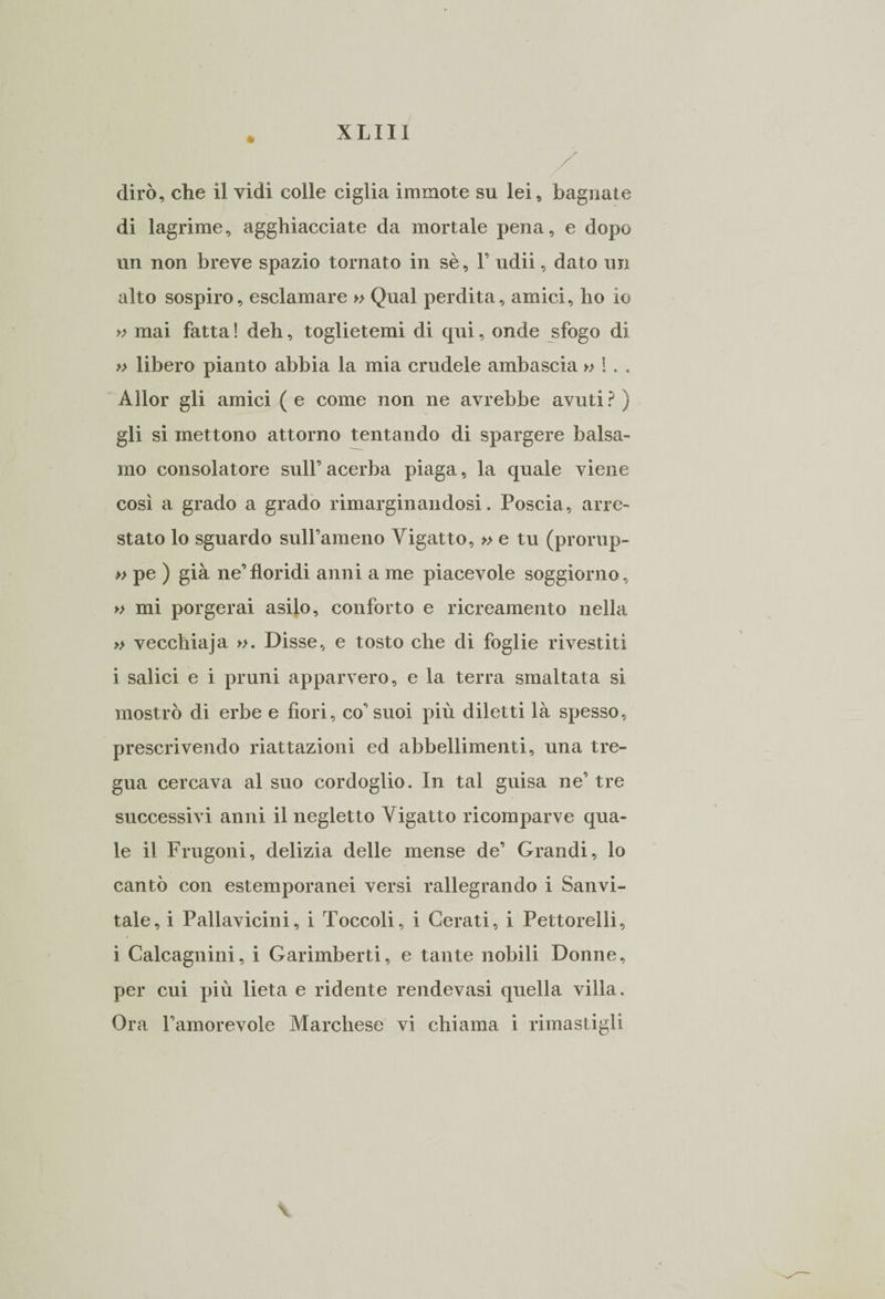 dirò, che il vidi colle ciglia immote su lei, bagnate di lagrime, agghiacciate da mortale pena, e dopo un non breve spazio tornato in sè, F udii, dato un alto sospiro, esclamare » Qual perdita, amici, ho io » mai fatta ! deh, toglietemi di qui, onde sfogo di » libero pianto abbia la mia crudele ambascia » !. . Àllor gli amici ( e come non ne avrebbe avuti ? ) gli si mettono attorno tentando di spargere balsa¬ mo consolatore sull’acerba piaga, la quale viene così a grado a grado rimarginandosi. Poscia, arre¬ stato lo sguardo sull’ameno Yigatto, » e tu (prorup- » pe ) già ne’floridi anni a me piacevole soggiorno, » mi porgerai asilo, conforto e ricreamento nella » vecchiaja ». Disse, e tosto che di foglie rivestiti i salici e i pruni apparvero, e la terra smaltata si mostrò di erbe e fiori, co’suoi più diletti là spesso, prescrivendo riattazioni ed abbellimenti, una tre¬ gua cercava al suo cordoglio. In tal guisa ne’ tre successivi anni il negletto Yigatto ricomparve qua¬ le il Frugoni, delizia delle mense de’ Grandi, lo cantò con estemporanei versi rallegrando i Sanvi- tale, i Pallavicini, i Toccoli, i Cerati, i Pettorelli, i Caleagnini, i Garimberti, e tante nobili Donne, per cui più lieta e ridente rendevasi quella villa. Ora l’amorevole Marchese vi chiama i rimastigli