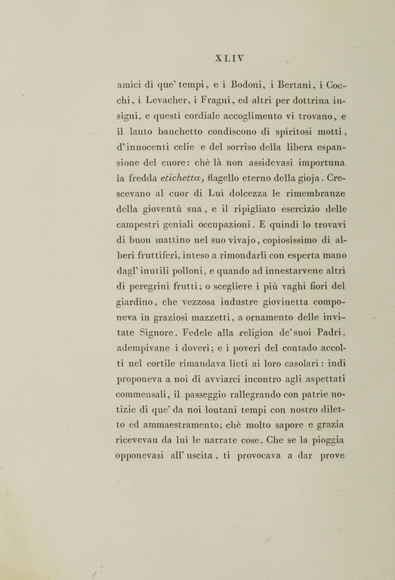 amici di que’ tempi, e i Bodoni, i Bertani, i Goc¬ cili, i Levacher, i Fragni, ed altri per dottrina in¬ signi, e questi cordiale accoglimento vi trovano, e il lauto banchetto condiscono di spiritosi motti, d’innocenti celie e del sorriso della libera espan¬ sione del cuore: chè là non assidevasi importuna la fredda etichetta, flagello eterno della gioja. Cre¬ scevano al cuor di Lui dolcezza le rimembranze della gioventù sua, e il ripigliato esercizio delle campestri geniali occupazioni. E quindi lo trovavi di buon mattino nel suo vivajo, copiosissimo di al¬ beri fruttiferi, inteso a rimondarli con esperta mano dagl’ inutili polloni, e quando ad innestacene altri di peregrini frutti; o scegliere i più vaghi fiori del giardino, che vezzosa industre giovinetta compo¬ neva in graziosi mazzetti, a ornamento delle invi¬ tate Signore. Fedele alla religion de’suoi Padri, adempivane i doveri; e i poveri del contado accol¬ ti nel cortile rimandava lieti ai loro casolari : indi proponeva a noi di avviarci incontro agli aspettati commensali, il passeggio rallegrando con patrie no¬ tizie di que’ da noi lontani tempi con nostro dilet¬ to ed ammaestramento; chè molto sapore e grazia ricevevan da lui le narrate cose. Che se la pioggia opponevasi all’ uscita, ti provocava a dar prove